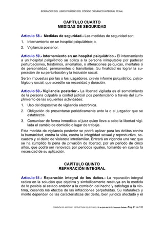 BORRADOR DEL LIBRO PRIMERO DEL CÓDIGO ORGÁNICO INTEGRAL PENAL
COMISIÓN DE JUSTICIA Y ESTRUCTURA DEL ESTADO | 12 de julio de 2013 | Segundo Debate | Pág. 21 de 132
CAPÍTULO CUARTO
MEDIDAS DE SEGURIDAD
Artículo 58.- Medidas de seguridad.- Las medidas de seguridad son:
Internamiento en un hospital psiquiátrico; o,1.
Vigilancia posterior.2.
Artículo 59.- Internamiento en un hospital psiquiátrico.- El internamiento
a un hospital psiquiátrico se aplica a la persona inimputable por padecer
perturbaciones, trastornos, anomalías, o alteraciones psíquicas, mentales o
de personalidad, permanentes o transitorias. Su finalidad es lograr la su-
peración de su perturbación y la inclusión social.
Serán impuestas por las o los juzgadores, previo informe psiquiátrico, psico-
lógico y social, que acredite su necesidad y duración.
Artículo 60.- Vigilancia posterior.- La libertad vigilada es el sometimiento
de la persona culpable a control judicial pos penitenciario a través del cum-
plimiento de las siguientes actividades:
Uso del dispositivo de vigilancia electrónica.1.
Obligación de presentarse periódicamente ante la o el juzgador que se2.
establezca.
Comunicar de forma inmediata al juez quien lleva a cabo la libertad vigi-3.
lada el cambio de domicilio o lugar de trabajo.
Esta medida de vigilancia posterior se podrá aplicar para los delitos contra
la humanidad, contra la vida, contra la integridad sexual y reproductiva, se-
cuestro y el delito de violencia intrafamiliar. Entrará en vigencia una vez que
se ha cumplido la pena de privación de libertad, por un periodo de cinco
años, que podrá ser renovada por periodos iguales, tomando en cuenta la
necesidad de su aplicación.
CAPÍTULO QUINTO
REPARACIÓN INTEGRAL
Artículo 61.- Reparación integral de los daños.- La reparación integral
radica en la solución que objetiva y simbólicamente restituya en la medida
de lo posible al estado anterior a la comisión del hecho y satisfaga a la víc-
tima, cesando los efectos de las infracciones perpetradas. Su naturaleza y
monto dependen de las características del delito, bien jurídico afectado y el
 