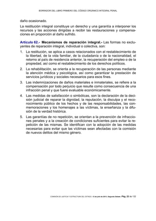 BORRADOR DEL LIBRO PRIMERO DEL CÓDIGO ORGÁNICO INTEGRAL PENAL
COMISIÓN DE JUSTICIA Y ESTRUCTURA DEL ESTADO | 12 de julio de 2013 | Segundo Debate | Pág. 22 de 132
daño ocasionado.
La restitución integral constituye un derecho y una garantía a interponer los
recursos y las acciones dirigidas a recibir las restauraciones y compensa-
ciones en proporción al daño sufrido.
Artículo 62.- Mecanismos de reparación integral.- Las formas no exclu-
yentes de reparación integral, individual o colectiva, son:
La restitución, se aplica a casos relacionados con el restablecimiento de1.
la libertad, de la vida familiar, de la ciudadanía o de la nacionalidad, el
retorno al país de residencia anterior, la recuperación del empleo o de la
propiedad, así como el restablecimiento de los derechos políticos.
La rehabilitación, se orienta a la recuperación de las personas mediante2.
la atención médica y psicológica, así como garantizar la prestación de
servicios jurídicos y sociales necesarios para esos fines.
Las indemnizaciones de daños materiales e inmateriales, se refiere a la3.
compensación por todo perjuicio que resulte como consecuencia de una
infracción penal y que fuere evaluable económicamente.
Las medidas de satisfacción o simbólicas, son la declaración de la deci-4.
sión judicial de reparar la dignidad, la reputación, la disculpa y el reco-
nocimiento público de los hechos y de las responsabilidades, las con-
memoraciones y los homenajes a las víctimas, la enseñanza y la difu-
sión de la verdad histórica.
Las garantías de no repetición, se orientan a la prevención de infraccio-5.
nes penales y a la creación de condiciones suficientes para evitar la re-
petición de las mismas. Se identifican con la adopción de las medidas
necesarias para evitar que las víctimas sean afectadas con la comisión
de nuevos delitos del mismo género.
 