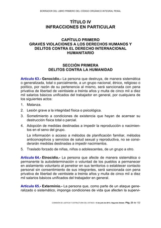 BORRADOR DEL LIBRO PRIMERO DEL CÓDIGO ORGÁNICO INTEGRAL PENAL
COMISIÓN DE JUSTICIA Y ESTRUCTURA DEL ESTADO | 12 de julio de 2013 | Segundo Debate | Pág. 23 de 132
TÍTULO IV
INFRACCIONES EN PARTICULAR
CAPÍTULO PRIMERO
GRAVES VIOLACIONES A LOS DERECHOS HUMANOS Y
DELITOS CONTRA EL DERECHO INTERNACIONAL
HUMANITARIO
SECCIÓN PRIMERA
DELITOS CONTRA LA HUMANIDAD
Artículo 63.- Genocidio.- La persona que destruya, de manera sistemática
o generalizada, total o parcialmente, a un grupo nacional, étnico, religioso o
político, por razón de su pertenencia al mismo, será sancionada con pena
privativa de libertad de veintisiete a treinta años y multa de cinco mil a diez
mil salarios básicos unificados del trabajador en general, por cualquiera de
los siguientes actos:
Matanza.1.
Lesión grave a la integridad física o psicológica.2.
Sometimiento a condiciones de existencia que hayan de acarrear su3.
destrucción física total o parcial.
Adopción de medidas destinadas a impedir la reproducción o nacimien-4.
tos en el seno del grupo.
La información o acceso a métodos de planificación familiar, métodos
anticonceptivos y servicios de salud sexual y reproductiva, no se consi-
derarán medidas destinadas a impedir nacimientos.
Traslado forzado de niñas, niños o adolescentes, de un grupo a otro.5.
Artículo 64.- Etnocidio.- La persona que afecte de manera sistemática o
permanente la autodeterminación o voluntad de los pueblos a permanecer
en aislamiento voluntario al penetrar en sus territorios o establecer contacto
personal sin consentimiento de sus integrantes, será sancionada con pena
privativa de libertad de veintisiete a treinta años y multa de cinco mil a diez
mil salarios básicos unificados del trabajador en general.
Artículo 65.- Exterminio.- La persona que, como parte de un ataque gene-
ralizado o sistemático, imponga condiciones de vida que afecten la supervi-
 