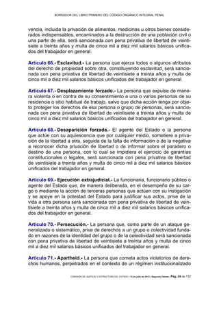BORRADOR DEL LIBRO PRIMERO DEL CÓDIGO ORGÁNICO INTEGRAL PENAL
COMISIÓN DE JUSTICIA Y ESTRUCTURA DEL ESTADO | 12 de julio de 2013 | Segundo Debate | Pág. 24 de 132
vencia, incluida la privación de alimentos, medicinas u otros bienes conside-
rados indispensables, encaminados a la destrucción de una población civil o
una parte de ella, será sancionada con pena privativa de libertad de veinti-
siete a treinta años y multa de cinco mil a diez mil salarios básicos unifica-
dos del trabajador en general.
Artículo 66.- Esclavitud.- La persona que ejerza todos o algunos atributos
del derecho de propiedad sobre otra, constituyendo esclavitud, será sancio-
nada con pena privativa de libertad de veintisiete a treinta años y multa de
cinco mil a diez mil salarios básicos unificados del trabajador en general.
Artículo 67.- Desplazamiento forzado.- La persona que expulse de mane-
ra violenta o en contra de su consentimiento a una o varias personas de su
residencia o sitio habitual de trabajo, salvo que dicha acción tenga por obje-
to proteger los derechos de esa persona o grupo de personas, será sancio-
nada con pena privativa de libertad de veintisiete a treinta años y multa de
cinco mil a diez mil salarios básicos unificados del trabajador en general.
Artículo 68.- Desaparición forzada.- El agente del Estado o la persona
que actúe con su aquiescencia que por cualquier medio, sometiere a priva-
ción de la libertad a otra, seguida de la falta de información o de la negativa
a reconocer dicha privación de libertad o de informar sobre el paradero o
destino de una persona, con lo cual se impidiera el ejercicio de garantías
constitucionales o legales, será sancionada con pena privativa de libertad
de veintisiete a treinta años y multa de cinco mil a diez mil salarios básicos
unificados del trabajador en general.
Artículo 69.- Ejecución extrajudicial.- La funcionaria, funcionario público o
agente del Estado que, de manera deliberada, en el desempeño de su car-
go o mediante la acción de terceras personas que actúen con su instigación
y se apoye en la potestad del Estado para justificar sus actos, prive de la
vida a otra persona será sancionada con pena privativa de libertad de vein-
tisiete a treinta años y multa de cinco mil a diez mil salarios básicos unifica-
dos del trabajador en general.
Artículo 70.- Persecución.- La persona que, como parte de un ataque ge-
neralizado o sistemático, prive de derechos a un grupo o colectividad funda-
do en razones de la identidad del grupo o de la colectividad será sancionada
con pena privativa de libertad de veintisiete a treinta años y multa de cinco
mil a diez mil salarios básicos unificados del trabajador en general.
Artículo 71.- Apartheid.- La persona que cometa actos violatorios de dere-
chos humanos, perpetrados en el contexto de un régimen institucionalizado
 