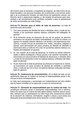 BORRADOR DEL LIBRO PRIMERO DEL CÓDIGO ORGÁNICO INTEGRAL PENAL
COMISIÓN DE JUSTICIA Y ESTRUCTURA DEL ESTADO | 12 de julio de 2013 | Segundo Debate | Pág. 26 de 132
del turismo para la donación o trasplante de órganos; de toda forma de tra-
bajos forzados o de servicios forzados; de la esclavitud o sus formas análo-
gas o de la prostitución forzada; de toda forma de explotación sexual, ma-
trimonio servil o adopciones ilegales; o, del empleo de personas para men-
dicidad o del reclutamiento para conflictos armados o para la perpetración
de actos sancionados por este Código.
Artículo 75.- Sanción para el delito de trata de personas.- La trata de
personas será sancionada:
Con pena privativa de libertad de trece a dieciséis años y multa de qui-1.
nientos a mil quinientos salarios básicos unificados del trabajador en
general.
Si la infracción recae en personas de uno de los grupos de atención2.
prioritaria o en situación de doble vulnerabilidad; o si entre la víctima y el
agresor ha existido relación afectiva o de familia o de dependencia eco-
nómica, o exista vínculo de autoridad civil, militar, educativa, religiosa o
laboral, será sancionada con pena privativa de libertad de dieciséis a
diecinueve años y multa de mil a dos mil quinientos salarios básicos uni-
ficados del trabajador en general.
Si, con ocasión de la trata de personas, la víctima ha sufrido enferme-3.
dades o daños sicológicos o físicos graves o de carácter irreversible, se
sancionará con pena privativa de libertad de diecinueve a veintidós años
y multa de mil quinientos a tres mil salarios básicos unificados del traba-
jador en general.
Si por motivo de la trata de personas se produce la muerte de la víctima,4.
se sancionará con pena privativa de libertad de veintitrés a veintiséis
años y multa de dos mil a cinco mil salarios básicos unificados del traba-
jador en general.
Artículo 76.- Irrelevancia de consentimiento.- En el delito de trata, el con-
sentimiento dado por la víctima no excluye la responsabilidad penal ni dis-
minuye la pena correspondiente.
La trata será perseguida y sancionada con independencia de otros delitos
que se hayan cometido en su ejecución o como su consecuencia.
Artículo 77.- Eximente de responsabilidad para la víctima de trata.- No
constituyen infracción penal ni acarrearán responsabilidad civil ni adminis-
trativa los actos que la víctima de trata debió realizar mientras estuvo some-
tida, siempre que su participación en ellos haya sido consecuencia directa
de la situación de violencia, intimidación, engaño o abuso y que exista una
adecuada proporcionalidad entre dicha situación y el acto realizado.
 