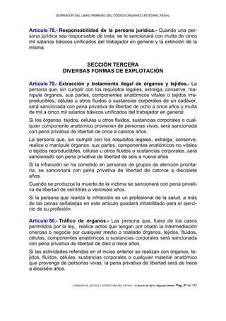 BORRADOR DEL LIBRO PRIMERO DEL CÓDIGO ORGÁNICO INTEGRAL PENAL
COMISIÓN DE JUSTICIA Y ESTRUCTURA DEL ESTADO | 12 de julio de 2013 | Segundo Debate | Pág. 27 de 132
Artículo 78.- Responsabilidad de la persona jurídica.- Cuando una per-
sona jurídica sea responsable de trata, se le sancionará con multa de cinco
mil salarios básicos unificados del trabajador en general y la extinción de la
misma.
SECCIÓN TERCERA
DIVERSAS FORMAS DE EXPLOTACIÓN
Artículo 79.- Extracción y tratamiento ilegal de órganos y tejidos.- La
persona que, sin cumplir con los requisitos legales, extraiga, conserve, ma-
nipule órganos, sus partes, componentes anatómicos vitales o tejidos irre-
producibles, células u otros fluidos o sustancias corporales de un cadáver,
será sancionada con pena privativa de libertad de ocho a once años y multa
de mil a cinco mil salarios básicos unificados del trabajador en general.
Si los órganos, tejidos, células u otros fluidos, sustancias corporales o cual-
quier componente anatómico provienen de personas vivas, será sancionada
con pena privativa de libertad de once a catorce años.
La persona que, sin cumplir con los requisitos legales, extraiga, conserve,
realice o manipule órganos, sus partes, componentes anatómicos no vitales
o tejidos reproductibles, células u otros fluidos o sustancias corporales, será
sancionado con pena privativa de libertad de seis a nueve años
Si la infracción se ha cometido en personas de grupos de atención priorita-
ria, se sancionará con pena privativa de libertad de catorce a diecisiete
años.
Cuando se produzca la muerte de la víctima se sancionará con pena privati-
va de libertad de veintitrés a veintiséis años.
Si la persona que realiza la infracción es un profesional de la salud, a más
de las penas señaladas en este artículo quedará inhabilitado para el ejerci-
cio de su profesión.
Artículo 80.- Tráfico de órganos.- Las persona que, fuera de los casos
permitidos por la ley, realice actos que tengan por objeto la intermediación
onerosa o negocie por cualquier medio o traslade órganos, tejidos, fluidos,
células, componentes anatómicos o sustancias corporales será sancionada
con pena privativa de libertad de diez a trece años.
Si las actividades referidas en el inciso anterior se realizan con órganos, te-
jidos, fluidos, células, sustancias corporales o cualquier material anatómico
que provenga de personas vivas, la pena privativa de libertad será de trece
a dieciséis años.
 