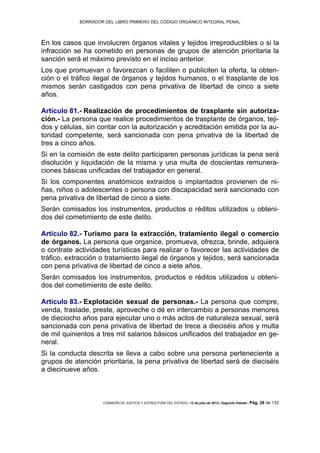 BORRADOR DEL LIBRO PRIMERO DEL CÓDIGO ORGÁNICO INTEGRAL PENAL
COMISIÓN DE JUSTICIA Y ESTRUCTURA DEL ESTADO | 12 de julio de 2013 | Segundo Debate | Pág. 28 de 132
En los casos que involucren órganos vitales y tejidos irreproductibles o si la
infracción se ha cometido en personas de grupos de atención prioritaria la
sanción será el máximo previsto en el inciso anterior.
Los que promuevan o favorezcan o faciliten o publiciten la oferta, la obten-
ción o el tráfico ilegal de órganos y tejidos humanos, o el trasplante de los
mismos serán castigados con pena privativa de libertad de cinco a siete
años.
Artículo 81.- Realización de procedimientos de trasplante sin autoriza-
ción.- La persona que realice procedimientos de trasplante de órganos, teji-
dos y células, sin contar con la autorización y acreditación emitida por la au-
toridad competente, será sancionada con pena privativa de la libertad de
tres a cinco años.
Si en la comisión de este delito participaren personas jurídicas la pena será
disolución y liquidación de la misma y una multa de doscientas remunera-
ciones básicas unificadas del trabajador en general.
Si los componentes anatómicos extraídos o implantados provienen de ni-
ñas, niños o adolescentes o persona con discapacidad será sancionado con
pena privativa de libertad de cinco a siete.
Serán comisados los instrumentos, productos o réditos utilizados u obteni-
dos del cometimiento de este delito.
Artículo 82.- Turismo para la extracción, tratamiento ilegal o comercio
de órganos. La persona que organice, promueva, ofrezca, brinde, adquiera
o contrate actividades turísticas para realizar o favorecer las actividades de
tráfico, extracción o tratamiento ilegal de órganos y tejidos, será sancionada
con pena privativa de libertad de cinco a siete años.
Serán comisados los instrumentos, productos o réditos utilizados u obteni-
dos del cometimiento de este delito.
Artículo 83.- Explotación sexual de personas.- La persona que compre,
venda, traslade, preste, aproveche o dé en intercambio a personas menores
de dieciocho años para ejecutar uno o más actos de naturaleza sexual, será
sancionada con pena privativa de libertad de trece a dieciséis años y multa
de mil quinientos a tres mil salarios básicos unificados del trabajador en ge-
neral.
Si la conducta descrita se lleva a cabo sobre una persona perteneciente a
grupos de atención prioritaria, la pena privativa de libertad será de dieciséis
a diecinueve años.
 