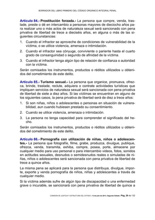BORRADOR DEL LIBRO PRIMERO DEL CÓDIGO ORGÁNICO INTEGRAL PENAL
COMISIÓN DE JUSTICIA Y ESTRUCTURA DEL ESTADO | 12 de julio de 2013 | Segundo Debate | Pág. 29 de 132
Artículo 84.- Prostitución forzada.- La persona que compre, venda, tras-
lade, preste o dé en intercambio a personas mayores de dieciocho años pa-
ra realizar uno o más actos de naturaleza sexual será sancionado con pena
privativa de libertad de trece a dieciséis años, en alguna o más de las si-
guientes circunstancias:
Cuando el infractor se aproveche de condiciones de vulnerabilidad de la1.
víctima, o se utilice violencia, amenaza o intimidación.
Cuando el infractor sea cónyuge, conviviente o pariente hasta el cuarto2.
grado de consanguinidad o segundo de afinidad de la víctima.
Cuando el infractor tenga algún tipo de relación de confianza o autoridad3.
con la víctima.
Serán comisados los instrumentos, productos o réditos utilizados u obteni-
dos del cometimiento de este delito.
Artículo 85.- Turismo sexual.- La persona que organice, promueva, ofrez-
ca, brinde, traslade, reclute, adquiera o contrate actividades turísticas que
impliquen servicios de naturaleza sexual será sancionada con pena privativa
de libertad de siete a diez años. Si las víctimas se encuentran en alguno de
los siguientes casos, la pena privativa de libertad será de diez a trece años:
Si son niñas, niños o adolescentes o personas en situación de vulnera-1.
bilidad, aun cuando hubiesen prestado su consentimiento.
Cuando se utilice violencia, amenaza o intimidación.2.
La persona no tenga capacidad para comprender el significado del he-3.
cho.
Serán comisados los instrumentos, productos o réditos utilizados u obteni-
dos del cometimiento de este delito.
Artículo 86.- Pornografía con utilización de niñas, niños o adolescen-
tes.- La persona que fotografíe, filme, grabe, produzca, divulgue, publique,
ofrezca, venda, transmita, exhiba, compre, posea, porte, almacene por
cualquier medio para uso personal o para intercambio videos, fotos, sonidos
en actitudes sexuales, desnudos o semidesnudos reales o simuladas de ni-
ñas, niños o adolescentes será sancionada con pena privativa de libertad de
trece a quince años.
La misma pena se aplicará para la persona que distribuya, divulgue, impor-
te, exporte y venda pornografía de niños, niñas y adolescentes a través de
cualquier medio.
Si la víctima además sufre de algún tipo de discapacidad o una enfermedad
grave o incurable, se sancionará con pena privativa de libertad de quince a
 