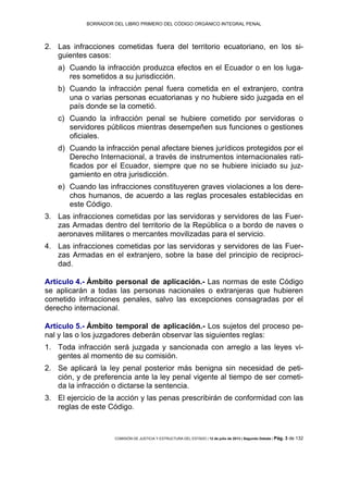 BORRADOR DEL LIBRO PRIMERO DEL CÓDIGO ORGÁNICO INTEGRAL PENAL
COMISIÓN DE JUSTICIA Y ESTRUCTURA DEL ESTADO | 12 de julio de 2013 | Segundo Debate | Pág. 3 de 132
Las infracciones cometidas fuera del territorio ecuatoriano, en los si-2.
guientes casos:
a) Cuando la infracción produzca efectos en el Ecuador o en los luga-
res sometidos a su jurisdicción.
b) Cuando la infracción penal fuera cometida en el extranjero, contra
una o varias personas ecuatorianas y no hubiere sido juzgada en el
país donde se la cometió.
c) Cuando la infracción penal se hubiere cometido por servidoras o
servidores públicos mientras desempeñen sus funciones o gestiones
oficiales.
d) Cuando la infracción penal afectare bienes jurídicos protegidos por el
Derecho Internacional, a través de instrumentos internacionales rati-
ficados por el Ecuador, siempre que no se hubiere iniciado su juz-
gamiento en otra jurisdicción.
e) Cuando las infracciones constituyeren graves violaciones a los dere-
chos humanos, de acuerdo a las reglas procesales establecidas en
este Código.
Las infracciones cometidas por las servidoras y servidores de las Fuer-3.
zas Armadas dentro del territorio de la República o a bordo de naves o
aeronaves militares o mercantes movilizadas para el servicio.
Las infracciones cometidas por las servidoras y servidores de las Fuer-4.
zas Armadas en el extranjero, sobre la base del principio de reciproci-
dad.
Artículo 4.- Ámbito personal de aplicación.- Las normas de este Código
se aplicarán a todas las personas nacionales o extranjeras que hubieren
cometido infracciones penales, salvo las excepciones consagradas por el
derecho internacional.
Artículo 5.- Ámbito temporal de aplicación.- Los sujetos del proceso pe-
nal y las o los juzgadores deberán observar las siguientes reglas:
Toda infracción será juzgada y sancionada con arreglo a las leyes vi-1.
gentes al momento de su comisión.
Se aplicará la ley penal posterior más benigna sin necesidad de peti-2.
ción, y de preferencia ante la ley penal vigente al tiempo de ser cometi-
da la infracción o dictarse la sentencia.
El ejercicio de la acción y las penas prescribirán de conformidad con las3.
reglas de este Código.
 
