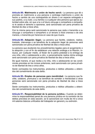 BORRADOR DEL LIBRO PRIMERO DEL CÓDIGO ORGÁNICO INTEGRAL PENAL
COMISIÓN DE JUSTICIA Y ESTRUCTURA DEL ESTADO | 12 de julio de 2013 | Segundo Debate | Pág. 31 de 132
Artículo 88.- Matrimonio o unión de hecho servil.- La persona que dé o
prometa en matrimonio a una persona o contraiga matrimonio o unión de
hecho a cambio de una contrapartida en dinero o en especie entregada a
sus padres, a su tutor, a su familia o a cualquier otra persona que ejerza au-
toridad sobre ella, sin que a la o el futuro cónyuge o compañera o compañe-
ro le asista el derecho a oponerse, será sancionada con pena privativa de
libertad de diez a trece años.
Con la misma pena será sancionada la persona que ceda o transmita a su
cónyuge o compañera o compañero a un tercero a título oneroso o de otra
manera, o transmita por herencia en caso de que muera.
Artículo 89.- Adopción ilegal.- La persona que facilite, colabore, realice,
traslade, intervenga o se beneficie de la adopción ilegal de personas será
sancionada con pena privativa de libertad de diez a trece años.
La persona que eludiendo los procedimientos legales para el acogimiento o
la adopción y con el fin de establecer una relación análoga a la filiación, in-
duzca, por cualquier medio, al titular de la patria potestad a la entrega de
una niña, niño o adolescente a otro, o personalmente realice dicha entrega
será sancionado con pena privativa de libertad de diez a trece años.
De igual manera, el que reciba a la niña, niño o adolescente en las condi-
ciones previstas en los incisos anteriores, será sancionado con pena privati-
va de libertad de tres a cinco años.
Serán comisados los instrumentos, productos o réditos utilizados u obteni-
dos del cometimiento de este delito.
Artículo 90.- Empleo de personas para mendicidad.- La persona que fa-
cilite, colabore, promueva o se beneficie de someter a mendicidad a otras
personas será sancionada con pena privativa de libertad de diez a trece
años.
Serán comisados los instrumentos, productos o réditos utilizados u obteni-
dos del cometimiento de este delito
Artículo 91.- Responsabilidad de la persona jurídica.- Cuando se deter-
mine la responsabilidad penal de una persona jurídica en la comisión de los
delitos previstos en esta sección, se le sancionará con multa de mil a cinco
mil salarios básicos unificados del trabajador en general y su extinción.
 