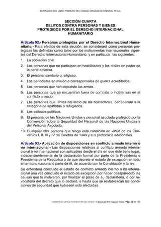 BORRADOR DEL LIBRO PRIMERO DEL CÓDIGO ORGÁNICO INTEGRAL PENAL
COMISIÓN DE JUSTICIA Y ESTRUCTURA DEL ESTADO | 12 de julio de 2013 | Segundo Debate | Pág. 32 de 132
SECCIÓN CUARTA
DELITOS CONTRA PERSONAS Y BIENES
PROTEGIDOS POR EL DERECHO INTERNACIONAL
HUMANITARIO
Artículo 92.- Personas protegidas por el Derecho Internacional Huma-
nitario.- Para efectos de esta sección, se considerará como personas pro-
tegidas las definidas como tales por los instrumentos internacionales vigen-
tes del Derecho Internacional Humanitario, y en particular, las siguientes:
La población civil.1.
Las personas que no participan en hostilidades y los civiles en poder de2.
la parte adversa.
El personal sanitario o religioso.3.
Los periodistas en misión o corresponsales de guerra acreditados.4.
Las personas que han depuesto las armas.5.
Las personas que se encuentran fuera de combate o indefensas en el6.
conflicto armado.
Las personas que, antes del inicio de las hostilidades, pertenecían a la7.
categoría de apátridas o refugiados.
Los asilados políticos.8.
El personal de las Naciones Unidas y personal asociado protegido por la9.
Convención sobre la Seguridad del Personal de las Naciones Unidas y
del Personal Asociado.
Cualquier otra persona que tenga esta condición en virtud de los Con-10.
venios I, II, III y IV de Ginebra de 1949 y sus protocolos adicionales.
Artículo 93.- Aplicación de disposiciones en conflicto armado interno o
no internacional.- Las disposiciones relativas al conflicto armado interna-
cional o no internacional son aplicables desde el día en que éste tiene lugar,
independientemente de la declaración formal por parte de la Presidenta o
Presidente de la República o de que decrete el estado de excepción en todo
el territorio nacional o parte de él, de acuerdo con la Constitución y la ley.
Se entenderá concluido el estado de conflicto armado interno o no interna-
cional una vez concluido el estado de excepción por haber desaparecido las
causas que lo motivaron, por finalizar el plazo de su declaratoria, o por re-
vocatoria del decreto que lo declaró, o hasta que se restablezcan las condi-
ciones de seguridad que hubiesen sido afectadas.
 