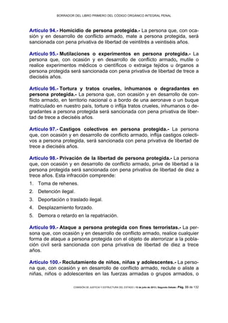 BORRADOR DEL LIBRO PRIMERO DEL CÓDIGO ORGÁNICO INTEGRAL PENAL
COMISIÓN DE JUSTICIA Y ESTRUCTURA DEL ESTADO | 12 de julio de 2013 | Segundo Debate | Pág. 33 de 132
Artículo 94.- Homicidio de persona protegida.- La persona que, con oca-
sión y en desarrollo de conflicto armado, mate a persona protegida, será
sancionada con pena privativa de libertad de veintitrés a veintiséis años.
Artículo 95.- Mutilaciones o experimentos en persona protegida.- La
persona que, con ocasión y en desarrollo de conflicto armado, mutile o
realice experimentos médicos o científicos o extraiga tejidos u órganos a
persona protegida será sancionada con pena privativa de libertad de trece a
dieciséis años.
Artículo 96.- Tortura y tratos crueles, inhumanos o degradantes en
persona protegida.- La persona que, con ocasión y en desarrollo de con-
flicto armado, en territorio nacional o a bordo de una aeronave o un buque
matriculado en nuestro país, torture o inflija tratos crueles, inhumanos o de-
gradantes a persona protegida será sancionada con pena privativa de liber-
tad de trece a dieciséis años.
Artículo 97.- Castigos colectivos en persona protegida.- La persona
que, con ocasión y en desarrollo de conflicto armado, inflija castigos colecti-
vos a persona protegida, será sancionada con pena privativa de libertad de
trece a dieciséis años.
Artículo 98.- Privación de la libertad de persona protegida.- La persona
que, con ocasión y en desarrollo de conflicto armado, prive de libertad a la
persona protegida será sancionada con pena privativa de libertad de diez a
trece años. Esta infracción comprende:
Toma de rehenes.1.
Detención ilegal.2.
Deportación o traslado ilegal.3.
Desplazamiento forzado.4.
Demora o retardo en la repatriación.5.
Artículo 99.- Ataque a persona protegida con fines terroristas.- La per-
sona que, con ocasión y en desarrollo de conflicto armado, realice cualquier
forma de ataque a persona protegida con el objeto de aterrorizar a la pobla-
ción civil será sancionada con pena privativa de libertad de diez a trece
años.
Artículo 100.- Reclutamiento de niños, niñas y adolescentes.- La perso-
na que, con ocasión y en desarrollo de conflicto armado, reclute o aliste a
niñas, niños o adolescentes en las fuerzas armadas o grupos armados, o
 