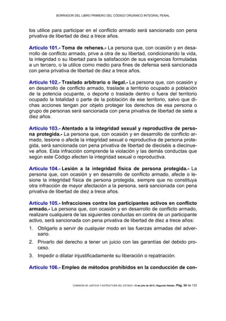 BORRADOR DEL LIBRO PRIMERO DEL CÓDIGO ORGÁNICO INTEGRAL PENAL
COMISIÓN DE JUSTICIA Y ESTRUCTURA DEL ESTADO | 12 de julio de 2013 | Segundo Debate | Pág. 34 de 132
los utilice para participar en el conflicto armado será sancionado con pena
privativa de libertad de diez a trece años.
Artículo 101.- Toma de rehenes.- La persona que, con ocasión y en desa-
rrollo de conflicto armado, prive a otra de su libertad, condicionando la vida,
la integridad o su libertad para la satisfacción de sus exigencias formuladas
a un tercero, o la utilice como medio para fines de defensa será sancionada
con pena privativa de libertad de diez a trece años.
Artículo 102.- Traslado arbitrario o ilegal.- La persona que, con ocasión y
en desarrollo de conflicto armado, traslade a territorio ocupado a población
de la potencia ocupante, o deporte o traslade dentro o fuera del territorio
ocupado la totalidad o parte de la población de ese territorio, salvo que di-
chas acciones tengan por objeto proteger los derechos de esa persona o
grupo de personas será sancionada con pena privativa de libertad de siete a
diez años.
Artículo 103.- Atentado a la integridad sexual y reproductiva de perso-
na protegida.- La persona que, con ocasión y en desarrollo de conflicto ar-
mado, lesione o afecte la integridad sexual o reproductiva de persona prote-
gida, será sancionada con pena privativa de libertad de dieciséis a diecinue-
ve años. Esta infracción comprende la violación y las demás conductas que
según este Código afecten la integridad sexual o reproductiva.
Artículo 104.- Lesión a la integridad física de persona protegida.- La
persona que, con ocasión y en desarrollo de conflicto armado, afecte o le-
sione la integridad física de persona protegida, siempre que no constituya
otra infracción de mayor afectación a la persona, será sancionada con pena
privativa de libertad de diez a trece años.
Artículo 105.- Infracciones contra los participantes activos en conflicto
armado.- La persona que, con ocasión y en desarrollo de conflicto armado,
realizare cualquiera de las siguientes conductas en contra de un participante
activo, será sancionada con pena privativa de libertad de diez a trece años:
Obligarlo a servir de cualquier modo en las fuerzas armadas del adver-1.
sario.
Privarlo del derecho a tener un juicio con las garantías del debido pro-2.
ceso.
Impedir o dilatar injustificadamente su liberación o repatriación.3.
Artículo 106.- Empleo de métodos prohibidos en la conducción de con-
 