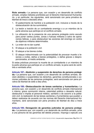 BORRADOR DEL LIBRO PRIMERO DEL CÓDIGO ORGÁNICO INTEGRAL PENAL
COMISIÓN DE JUSTICIA Y ESTRUCTURA DEL ESTADO | 12 de julio de 2013 | Segundo Debate | Pág. 35 de 132
flicto armado.- La persona que, con ocasión y en desarrollo de conflicto
armado, emplee métodos prohibidos por el Derecho Internacional Humanita-
rio, y en particular, los siguientes, será sancionado con pena privativa de
libertad de trece a dieciséis años:
El padecimiento de hambre a la población civil, inclusive a través de la1.
obstaculización de los suministros.
La lesión a traición de un combatiente enemigo o a un miembro de la2.
parte adversa que participe en el conflicto armado.
La utilización de la presencia de una persona protegida como escudo3.
para poner ciertos puntos, zonas o fuerzas militares a salvo de opera-
ciones bélicas, o para obstaculizar las acciones del enemigo en contra
de objetivos militares determinados.
La orden de no dar cuartel.4.
El ataque a la población civil.5.
El ataque a los bienes civiles.6.
El ataque indiscriminado con la potencialidad de provocar muerte o le-7.
siones a civiles, daños a bienes protegidos, o daños graves o despro-
porcionados, al medio ambiente.
Si estas prácticas provocan la muerte de un combatiente o un miembro de
la parte adversa que participe en un conflicto armado, la pena será de veinti-
trés a veintiséis años.
Artículo 107.- Abolición y suspensión de derechos de persona protegi-
da.- La persona que, con ocasión y en desarrollo de conflicto armado, de-
clare abolidos o suspendidos los derechos, garantías constitucionales o ac-
ciones judiciales de las personas protegidas, será sancionada con pena pri-
vativa de libertad de siete a diez años.
Artículo 108.- Obstaculización de tareas sanitarias y humanitarias.- La
persona que, con ocasión y en desarrollo de conflicto armado internacional
o interno, grave conmoción interna, calamidad pública o desastre natural,
obstaculice o impida al personal médico, sanitario o de socorro a la pobla-
ción civil, la realización de las tareas sanitarias y humanitarias que pueden y
deben realizarse de acuerdo con las normas del Derecho Internacional Hu-
manitario, será sancionada con pena privativa de libertad de diez a trece
años.
Artículo 109.- Denegación de garantías judiciales de persona protegi-
da.- La persona que, con ocasión y en desarrollo de conflicto armado, prive
a una persona de las garantías del debido proceso, imponga o ejecute una
 