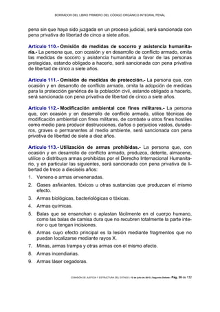 BORRADOR DEL LIBRO PRIMERO DEL CÓDIGO ORGÁNICO INTEGRAL PENAL
COMISIÓN DE JUSTICIA Y ESTRUCTURA DEL ESTADO | 12 de julio de 2013 | Segundo Debate | Pág. 36 de 132
pena sin que haya sido juzgada en un proceso judicial, será sancionada con
pena privativa de libertad de cinco a siete años.
Artículo 110.- Omisión de medidas de socorro y asistencia humanita-
ria.- La persona que, con ocasión y en desarrollo de conflicto armado, omita
las medidas de socorro y asistencia humanitaria a favor de las personas
protegidas, estando obligado a hacerlo, será sancionada con pena privativa
de libertad de cinco a siete años.
Artículo 111.- Omisión de medidas de protección.- La persona que, con
ocasión y en desarrollo de conflicto armado, omita la adopción de medidas
para la protección genérica de la población civil, estando obligado a hacerlo,
será sancionada con pena privativa de libertad de cinco a siete años.
Artículo 112.- Modificación ambiental con fines militares.- La persona
que, con ocasión y en desarrollo de conflicto armado, utilice técnicas de
modificación ambiental con fines militares, de combate u otros fines hostiles
como medio para producir destrucciones, daños o perjuicios vastos, durade-
ros, graves o permanentes al medio ambiente, será sancionada con pena
privativa de libertad de siete a diez años.
Artículo 113.- Utilización de armas prohibidas.- La persona que, con
ocasión y en desarrollo de conflicto armado, produzca, detente, almacene,
utilice o distribuya armas prohibidas por el Derecho Internacional Humanita-
rio, y en particular las siguientes, será sancionada con pena privativa de li-
bertad de trece a dieciséis años:
Veneno o armas envenenadas.1.
Gases asfixiantes, tóxicos u otras sustancias que produzcan el mismo2.
efecto.
Armas biológicas, bacteriológicas o tóxicas.3.
Armas químicas.4.
Balas que se ensanchan o aplastan fácilmente en el cuerpo humano,5.
como las balas de camisa dura que no recubren totalmente la parte inte-
rior o que tengan incisiones.
Armas cuyo efecto principal es la lesión mediante fragmentos que no6.
puedan localizarse mediante rayos X.
Minas, armas trampa y otras armas con el mismo efecto.7.
Armas incendiarias.8.
Armas láser cegadoras.9.
 