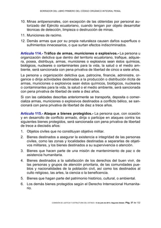 BORRADOR DEL LIBRO PRIMERO DEL CÓDIGO ORGÁNICO INTEGRAL PENAL
COMISIÓN DE JUSTICIA Y ESTRUCTURA DEL ESTADO | 12 de julio de 2013 | Segundo Debate | Pág. 37 de 132
Minas antipersonales, con excepción de las obtenidas por personal au-10.
torizado del Ejército ecuatoriano, cuando tengan por objeto desarrollar
técnicas de detección, limpieza o destrucción de minas.
Municiones de racimo.11.
Demás armas que por su propia naturaleza causen daños superfluos o12.
sufrimientos innecesarios, o que surtan efectos indiscriminados.
Artículo 114.- Tráfico de armas, municiones o explosivos.- La persona u
organización delictiva que dentro del territorio ecuatoriano, trafique, adquie-
ra, posea, distribuya, armas, municiones o explosivos sean éstos químicos,
biológicos, nucleares o contaminantes para la vida, la salud o el medio am-
biente, será sancionada con pena privativa de libertad de cinco a siete años.
La persona u organización delictiva que, patrocine, financie, administre, or-
ganice o dirija actividades destinadas a la producción o distribución ilícita de
armas, municiones o explosivos sean éstos químicos, biológicos, nucleares
o contaminantes para la vida, la salud o el medio ambiente, será sancionada
con pena privativa de libertad de siete a diez años.
Si con las calidades descritas anteriormente se transporta, deposita o comer-
cializa armas, municiones o explosivos destinados a conflicto bélico, se san-
cionará con pena privativa de libertad de diez a trece años.
Artículo 115.- Ataque a bienes protegidos.- La persona que, con ocasión
y en desarrollo de conflicto armado, dirija o participe en ataques contra los
siguientes bienes protegidos, será sancionada con pena privativa de libertad
de trece a dieciséis años:
Objetos civiles que no constituyan objetivo militar.1.
Bienes destinados a asegurar la existencia e integridad de las personas2.
civiles, como las zonas y localidades destinadas a separarlas de objeti-
vos militares, y los bienes destinados a su supervivencia o atención.
Bienes que hacen parte de una misión de mantenimiento de paz o de3.
asistencia humanitaria.
Bienes destinados a la satisfacción de los derechos del buen vivir, de4.
las personas y grupos de atención prioritaria, de las comunidades pue-
blos y nacionalidades de la población civil, así como los destinados al
culto religioso, las artes, la ciencia o la beneficencia.
Bienes que hagan parte del patrimonio histórico, cultural, o ambiental.5.
Los demás bienes protegidos según el Derecho Internacional Humanita-6.
rio.
 