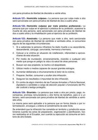 BORRADOR DEL LIBRO PRIMERO DEL CÓDIGO ORGÁNICO INTEGRAL PENAL
COMISIÓN DE JUSTICIA Y ESTRUCTURA DEL ESTADO | 12 de julio de 2013 | Segundo Debate | Pág. 39 de 132
con pena privativa de libertad de dieciséis a veinte años.
Artículo 121.- Homicidio culposo.- La persona que por culpa mate a otra
será sancionada con pena privativa de libertad de dos a cuatro años.
Artículo 122.- Homicidio culposo por mala práctica profesional.- La
persona que por culpa en el ejercicio o práctica de su profesión, ocasione la
muerte de otra persona, será sancionada con pena privativa de libertad de
dos a cuatro años y la inhabilitación para el ejercicio de su profesión.
Artículo 123.- Asesinato.- La persona que mate a otra, será sancionada
con pena privativa de libertad de veintitrés a veintiséis años, si concurriera
alguna de las siguientes circunstancias:
Si a sabiendas la persona infractora ha dado muerte a su ascendiente,1.
descendiente, cónyuge, conviviente, hermana o hermano.
Colocar a la víctima en situación de indefensión, inferioridad o aprove-2.
charse de esta situación.
Por medio de inundación, envenenamiento, incendio o cualquier otro3.
medio que ponga en peligro la vida o la salud de otras personas.
Buscar con ese propósito, la noche o el despoblado.4.
Utilizar medio o medios capaces de causar grandes estragos.5.
Aumentar deliberada e inhumanamente el dolor de la víctima.6.
Preparar, facilitar, consumar u ocultar otra infracción.7.
Asegurar los resultados o impunidad de otra infracción.8.
En contra de algún miembro de las Fuerzas Armadas o Policía Nacional,9.
dignatario o candidato a cargo de elección popular o funcionario del Po-
der Judicial o testigo protegido.
Artículo 124.- Sicariato.- La persona que mate a otra por precio, pago, re-
compensa, promesa remuneratoria u otra forma de beneficio, para sí o un
tercero, será sancionada con pena privativa de libertad de veintitrés a veinti-
séis años.
La misma pena será aplicable a la persona que en forma directa o por in-
termediación, encargue u ordene el cometimiento de este ilícito.
Se entenderá que la infracción fue cometida en territorio y jurisdicción ecua-
torianos cuando los actos de preparación, organización y planificación, fue-
ren realizados en el Ecuador, aun cuando su ejecución se consume en terri-
torio de otro Estado.
 