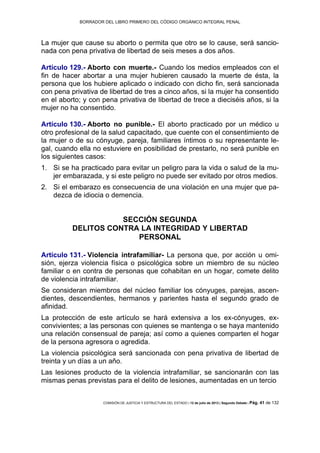 BORRADOR DEL LIBRO PRIMERO DEL CÓDIGO ORGÁNICO INTEGRAL PENAL
COMISIÓN DE JUSTICIA Y ESTRUCTURA DEL ESTADO | 12 de julio de 2013 | Segundo Debate | Pág. 41 de 132
La mujer que cause su aborto o permita que otro se lo cause, será sancio-
nada con pena privativa de libertad de seis meses a dos años.
Artículo 129.- Aborto con muerte.- Cuando los medios empleados con el
fin de hacer abortar a una mujer hubieren causado la muerte de ésta, la
persona que los hubiere aplicado o indicado con dicho fin, será sancionada
con pena privativa de libertad de tres a cinco años, si la mujer ha consentido
en el aborto; y con pena privativa de libertad de trece a dieciséis años, si la
mujer no ha consentido.
Artículo 130.- Aborto no punible.- El aborto practicado por un médico u
otro profesional de la salud capacitado, que cuente con el consentimiento de
la mujer o de su cónyuge, pareja, familiares íntimos o su representante le-
gal, cuando ella no estuviere en posibilidad de prestarlo, no será punible en
los siguientes casos:
Si se ha practicado para evitar un peligro para la vida o salud de la mu-1.
jer embarazada, y si este peligro no puede ser evitado por otros medios.
Si el embarazo es consecuencia de una violación en una mujer que pa-2.
dezca de idiocia o demencia.
SECCIÓN SEGUNDA
DELITOS CONTRA LA INTEGRIDAD Y LIBERTAD
PERSONAL
Artículo 131.- Violencia intrafamiliar- La persona que, por acción u omi-
sión, ejerza violencia física o psicológica sobre un miembro de su núcleo
familiar o en contra de personas que cohabitan en un hogar, comete delito
de violencia intrafamiliar.
Se consideran miembros del núcleo familiar los cónyuges, parejas, ascen-
dientes, descendientes, hermanos y parientes hasta el segundo grado de
afinidad.
La protección de este artículo se hará extensiva a los ex-cónyuges, ex-
convivientes; a las personas con quienes se mantenga o se haya mantenido
una relación consensual de pareja; así como a quienes comparten el hogar
de la persona agresora o agredida.
La violencia psicológica será sancionada con pena privativa de libertad de
treinta y un días a un año.
Las lesiones producto de la violencia intrafamiliar, se sancionarán con las
mismas penas previstas para el delito de lesiones, aumentadas en un tercio
 
