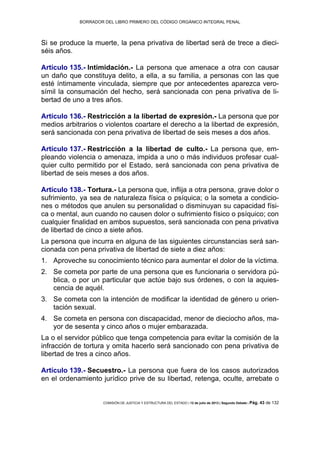 BORRADOR DEL LIBRO PRIMERO DEL CÓDIGO ORGÁNICO INTEGRAL PENAL
COMISIÓN DE JUSTICIA Y ESTRUCTURA DEL ESTADO | 12 de julio de 2013 | Segundo Debate | Pág. 43 de 132
Si se produce la muerte, la pena privativa de libertad será de trece a dieci-
séis años.
Artículo 135.- Intimidación.- La persona que amenace a otra con causar
un daño que constituya delito, a ella, a su familia, a personas con las que
esté íntimamente vinculada, siempre que por antecedentes aparezca vero-
símil la consumación del hecho, será sancionada con pena privativa de li-
bertad de uno a tres años.
Artículo 136.- Restricción a la libertad de expresión.- La persona que por
medios arbitrarios o violentos coartare el derecho a la libertad de expresión,
será sancionada con pena privativa de libertad de seis meses a dos años.
Artículo 137.- Restricción a la libertad de culto.- La persona que, em-
pleando violencia o amenaza, impida a uno o más individuos profesar cual-
quier culto permitido por el Estado, será sancionada con pena privativa de
libertad de seis meses a dos años.
Artículo 138.- Tortura.- La persona que, inflija a otra persona, grave dolor o
sufrimiento, ya sea de naturaleza física o psíquica; o la someta a condicio-
nes o métodos que anulen su personalidad o disminuyan su capacidad físi-
ca o mental, aun cuando no causen dolor o sufrimiento físico o psíquico; con
cualquier finalidad en ambos supuestos, será sancionada con pena privativa
de libertad de cinco a siete años.
La persona que incurra en alguna de las siguientes circunstancias será san-
cionada con pena privativa de libertad de siete a diez años:
Aproveche su conocimiento técnico para aumentar el dolor de la víctima.1.
Se cometa por parte de una persona que es funcionaria o servidora pú-2.
blica, o por un particular que actúe bajo sus órdenes, o con la aquies-
cencia de aquél.
Se cometa con la intención de modificar la identidad de género u orien-3.
tación sexual.
Se cometa en persona con discapacidad, menor de dieciocho años, ma-4.
yor de sesenta y cinco años o mujer embarazada.
La o el servidor público que tenga competencia para evitar la comisión de la
infracción de tortura y omita hacerlo será sancionado con pena privativa de
libertad de tres a cinco años.
Artículo 139.- Secuestro.- La persona que fuera de los casos autorizados
en el ordenamiento jurídico prive de su libertad, retenga, oculte, arrebate o
 
