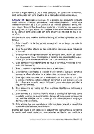 BORRADOR DEL LIBRO PRIMERO DEL CÓDIGO ORGÁNICO INTEGRAL PENAL
COMISIÓN DE JUSTICIA Y ESTRUCTURA DEL ESTADO | 12 de julio de 2013 | Segundo Debate | Pág. 44 de 132
traslade a lugar distinto a una o más personas, en contra de su voluntad,
será sancionada con pena privativa de la libertad de cinco a siete años.
Artículo 140.- Secuestro extorsivo.- Si la persona que ejecuta la conducta
sancionada en el artículo precedente, tiene como propósito cometer otra
infracción u obtener de la o las víctimas o de terceras personas: dinero, bie-
nes, títulos, documentos, beneficios, acciones u omisiones que produzcan
efectos jurídicos o que alteren de cualquier manera sus derechos a cambio
de su libertad, será sancionada con pena privativa de libertad de diez a tre-
ce años.
Se aplicará la pena máxima si concurren alguna de las siguientes circuns-
tancias:
Si la privación de la libertad del secuestrado se prolonga por más de1.
ocho días.
Si se ha cumplido alguna de las condiciones impuestas para recuperar2.
la libertad.
Si la víctima es una persona menor de dieciocho años, mayor de sesen-3.
ta y cinco años, mujer embarazada o persona con discapacidad; o per-
sonas que padezcan enfermedades que comprometan su vida.
Si se comete con apoderamiento de nave o aeronave, vehículos o cual-4.
quier otro transporte.
Si se comete total o parcialmente desde el extranjero.5.
Si la víctima es entregada a terceros a fin de obtener cualquier beneficio6.
o asegurar el cumplimiento de la exigencia a cambio su liberación.
Si se ejecuta la conducta con la intervención de una persona con quien7.
la victima mantenga relación laboral, comercial u otra similar; persona
de confianza o pariente dentro del cuarto grado de consanguinidad y
segundo de afinidad.
Si el secuestro se realiza con fines políticos, ideológicos, religiosos o8.
publicitarios.
Si se somete a la víctima a tortura física o psicológica, teniendo como9.
resultado lesiones no permanentes, durante el tiempo que permanezca
secuestrada, siempre que no constituya otro delito que pueda ser juzga-
do independientemente.
Si la víctima ha sido sometida a violencia física, sexual o psicológica10.
ocasionándole lesiones permanentes.
Cuando por causa o con ocasión del secuestro le sobrevengan a la víctima
la muerte será sancionada con pena privativa de libertad de veintitrés a
 