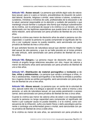 BORRADOR DEL LIBRO PRIMERO DEL CÓDIGO ORGÁNICO INTEGRAL PENAL
COMISIÓN DE JUSTICIA Y ESTRUCTURA DEL ESTADO | 12 de julio de 2013 | Segundo Debate | Pág. 46 de 132
Artículo 145.- Acoso sexual.- La persona que solicite algún acto de natura-
leza sexual, para sí o para un tercero, prevaliéndose de situación de autori-
dad laboral, docente, religiosa o similar, sean tutoras o tutores, curadoras o
curadores, ministras o ministros de culto, profesionales de la educación o de
la salud, personal responsable en la atención y cuidado del paciente o que
mantenga vínculo familiar o cualquier otra forma que implique subordinación
de la víctima, con la amenaza de causar a la víctima o a un tercero, un mal
relacionado con las legítimas expectativas que pueda tener en el ámbito de
dicha relación, será sancionada con pena privativa de libertad de uno a tres
años.
Cuando la víctima sea menor de dieciocho años de edad o persona con dis-
capacidad; o cuando la persona no pueda comprender el significado del he-
cho o por cualquier causa no pueda resistirlo, será sancionada con pena
privativa de libertad de tres a cinco años.
El que solicitare favores de naturaleza sexual que atenten contra la integri-
dad sexual de otra persona, y que no se halle previsto en el inciso primero
de este artículo, será sancionado con pena privativa de libertad de uno a
tres años.
Artículo 146.- Estupro.- La persona mayor de dieciocho años que recu-
rriendo al engaño tenga relaciones sexuales con otra, mayor de catorce y
menor de dieciocho años será sancionado con pena privativa de libertad de
uno a tres años.
Artículo 147.- Distribución de material pornográfico e incitación a ni-
ñas, niños y adolescentes.- La persona que venda o entregue a niñas, ni-
ños o adolescentes, material pornográfico o les facilite la entrada a prostíbu-
los o lugares donde se exhibe pornografía, será sancionada con pena priva-
tiva de libertad de uno a tres años.
Artículo 148.- Abuso sexual.- La persona que, en contra de la voluntad de
otra, ejecute sobre ella o la obligue a ejecutar en ella, sobre sí misma u otra
persona, un acto de naturaleza sexual, sin que exista penetración o acceso
carnal, será sancionada con pena privativa de libertad de tres a cinco años.
Cuando la víctima sea menor de catorce años de edad o con discapacidad;
cuando la persona no tenga capacidad para comprender el significado del
hecho o por cualquier causa no pueda resistirlo; o si la víctima, como con-
secuencia de la infracción, sufra una lesión física o daño psicológico perma-
nente o contraiga una enfermedad grave o mortal, será sancionada con pe-
na privativa de libertad de cinco a siete años.
Si la víctima es menor de seis años, se sancionará con pena privativa de
 