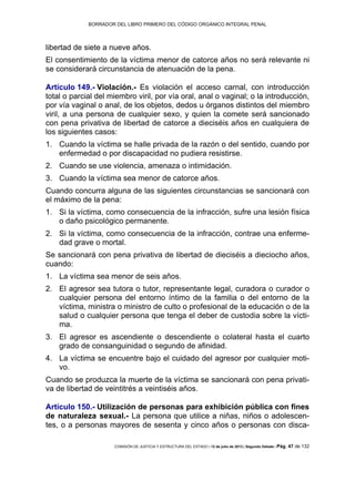 BORRADOR DEL LIBRO PRIMERO DEL CÓDIGO ORGÁNICO INTEGRAL PENAL
COMISIÓN DE JUSTICIA Y ESTRUCTURA DEL ESTADO | 12 de julio de 2013 | Segundo Debate | Pág. 47 de 132
libertad de siete a nueve años.
El consentimiento de la víctima menor de catorce años no será relevante ni
se considerará circunstancia de atenuación de la pena.
Artículo 149.- Violación.- Es violación el acceso carnal, con introducción
total o parcial del miembro viril, por vía oral, anal o vaginal; o la introducción,
por vía vaginal o anal, de los objetos, dedos u órganos distintos del miembro
viril, a una persona de cualquier sexo, y quien la comete será sancionado
con pena privativa de libertad de catorce a dieciséis años en cualquiera de
los siguientes casos:
Cuando la víctima se halle privada de la razón o del sentido, cuando por1.
enfermedad o por discapacidad no pudiera resistirse.
Cuando se use violencia, amenaza o intimidación.2.
Cuando la víctima sea menor de catorce años.3.
Cuando concurra alguna de las siguientes circunstancias se sancionará con
el máximo de la pena:
Si la víctima, como consecuencia de la infracción, sufre una lesión física1.
o daño psicológico permanente.
Si la víctima, como consecuencia de la infracción, contrae una enferme-2.
dad grave o mortal.
Se sancionará con pena privativa de libertad de dieciséis a dieciocho años,
cuando:
La víctima sea menor de seis años.1.
El agresor sea tutora o tutor, representante legal, curadora o curador o2.
cualquier persona del entorno íntimo de la familia o del entorno de la
víctima, ministra o ministro de culto o profesional de la educación o de la
salud o cualquier persona que tenga el deber de custodia sobre la vícti-
ma.
El agresor es ascendiente o descendiente o colateral hasta el cuarto3.
grado de consanguinidad o segundo de afinidad.
La víctima se encuentre bajo el cuidado del agresor por cualquier moti-4.
vo.
Cuando se produzca la muerte de la víctima se sancionará con pena privati-
va de libertad de veintitrés a veintiséis años.
Artículo 150.- Utilización de personas para exhibición pública con fines
de naturaleza sexual.- La persona que utilice a niñas, niños o adolescen-
tes, o a personas mayores de sesenta y cinco años o personas con disca-
 