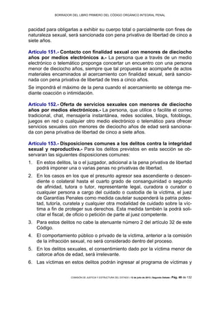 BORRADOR DEL LIBRO PRIMERO DEL CÓDIGO ORGÁNICO INTEGRAL PENAL
COMISIÓN DE JUSTICIA Y ESTRUCTURA DEL ESTADO | 12 de julio de 2013 | Segundo Debate | Pág. 48 de 132
pacidad para obligarlas a exhibir su cuerpo total o parcialmente con fines de
naturaleza sexual, será sancionada con pena privativa de libertad de cinco a
siete años.
Artículo 151.- Contacto con finalidad sexual con menores de dieciocho
años por medios electrónicos a.- La persona que a través de un medio
electrónico o telemático proponga concertar un encuentro con una persona
menor de dieciocho años, siempre que tal propuesta se acompañe de actos
materiales encaminados al acercamiento con finalidad sexual, será sancio-
nada con pena privativa de libertad de tres a cinco años.
Se impondrá el máximo de la pena cuando el acercamiento se obtenga me-
diante coacción o intimidación.
Artículo 152.- Oferta de servicios sexuales con menores de dieciocho
años por medios electrónicos.- La persona, que utilice o facilite el correo
tradicional, chat, mensajería instantánea, redes sociales, blogs, fotoblogs,
juegos en red o cualquier otro medio electrónico o telemático para ofrecer
servicios sexuales con menores de dieciocho años de edad será sanciona-
da con pena privativa de libertad de cinco a siete años.
Artículo 153.- Disposiciones comunes a los delitos contra la integridad
sexual y reproductiva.- Para los delitos previstos en esta sección se ob-
servaran las siguientes disposiciones comunes:
En estos delitos, la o el juzgador, adicional a la pena privativa de libertad1.
podrá imponer una o varias penas no privativas de libertad.
En los casos en los que el presunto agresor sea ascendiente o descen-2.
diente o colateral hasta el cuarto grado de consanguinidad o segundo
de afinidad, tutora o tutor, representante legal, curadora o curador o
cualquier persona a cargo del cuidado o custodia de la víctima, el juez
de Garantías Penales como medida cautelar suspenderá la patria potes-
tad, tutoría, curatela y cualquier otra modalidad de cuidado sobre la víc-
tima a fin de proteger sus derechos. Esta medida también la podrá soli-
citar el fiscal, de oficio o petición de parte al juez competente.
Para estos delitos no cabe la atenuante número 2 del artículo 32 de este3.
Código.
El comportamiento público o privado de la víctima, anterior a la comisión4.
de la infracción sexual, no será considerado dentro del proceso.
En los delitos sexuales, el consentimiento dado por la víctima menor de5.
catorce años de edad, será irrelevante.
Las víctimas en estos delitos podrán ingresar al programa de víctimas y6.
 