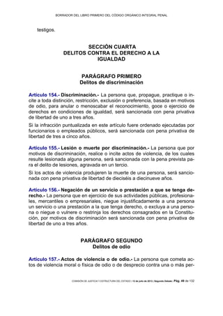 BORRADOR DEL LIBRO PRIMERO DEL CÓDIGO ORGÁNICO INTEGRAL PENAL
COMISIÓN DE JUSTICIA Y ESTRUCTURA DEL ESTADO | 12 de julio de 2013 | Segundo Debate | Pág. 49 de 132
testigos.
SECCIÓN CUARTA
DELITOS CONTRA EL DERECHO A LA
IGUALDAD
PARÁGRAFO PRIMERO
Delitos de discriminación
Artículo 154.- Discriminación.- La persona que, propague, practique o in-
cite a toda distinción, restricción, exclusión o preferencia, basada en motivos
de odio, para anular o menoscabar el reconocimiento, goce o ejercicio de
derechos en condiciones de igualdad, será sancionada con pena privativa
de libertad de uno a tres años.
Si la infracción puntualizada en este artículo fuere ordenado ejecutadas por
funcionarios o empleados públicos, será sancionada con pena privativa de
libertad de tres a cinco años.
Artículo 155.- Lesión o muerte por discriminación.- La persona que por
motivos de discriminación, realice o incite actos de violencia, de los cuales
resulte lesionada alguna persona, será sancionada con la pena prevista pa-
ra el delito de lesiones, agravada en un tercio.
Si los actos de violencia produjeren la muerte de una persona, será sancio-
nada con pena privativa de libertad de dieciséis a diecinueve años.
Artículo 156.- Negación de un servicio o prestación a que se tenga de-
recho.- La persona que en ejercicio de sus actividades públicas, profesiona-
les, mercantiles o empresariales, niegue injustificadamente a una persona
un servicio o una prestación a la que tenga derecho, o excluya a una perso-
na o niegue o vulnere o restrinja los derechos consagrados en la Constitu-
ción, por motivos de discriminación será sancionada con pena privativa de
libertad de uno a tres años.
PARÁGRAFO SEGUNDO
Delitos de odio
Artículo 157.- Actos de violencia o de odio.- La persona que cometa ac-
tos de violencia moral o física de odio o de desprecio contra una o más per-
 
