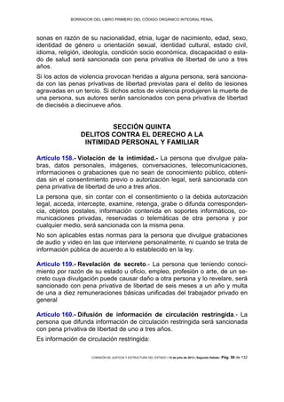 BORRADOR DEL LIBRO PRIMERO DEL CÓDIGO ORGÁNICO INTEGRAL PENAL
COMISIÓN DE JUSTICIA Y ESTRUCTURA DEL ESTADO | 12 de julio de 2013 | Segundo Debate | Pág. 50 de 132
sonas en razón de su nacionalidad, etnia, lugar de nacimiento, edad, sexo,
identidad de género u orientación sexual, identidad cultural, estado civil,
idioma, religión, ideología, condición socio económica, discapacidad o esta-
do de salud será sancionada con pena privativa de libertad de uno a tres
años.
Si los actos de violencia provocan heridas a alguna persona, será sanciona-
da con las penas privativas de libertad previstas para el delito de lesiones
agravadas en un tercio. Si dichos actos de violencia produjeren la muerte de
una persona, sus autores serán sancionados con pena privativa de libertad
de dieciséis a diecinueve años.
SECCIÓN QUINTA
DELITOS CONTRA EL DERECHO A LA
INTIMIDAD PERSONAL Y FAMILIAR
Artículo 158.- Violación de la intimidad.- La persona que divulgue pala-
bras, datos personales, imágenes, conversaciones, telecomunicaciones,
informaciones o grabaciones que no sean de conocimiento público, obteni-
das sin el consentimiento previo o autorización legal, será sancionada con
pena privativa de libertad de uno a tres años.
La persona que, sin contar con el consentimiento o la debida autorización
legal, acceda, intercepte, examine, retenga, grabe o difunda corresponden-
cia, objetos postales, información contenida en soportes informáticos, co-
municaciones privadas, reservadas o telemáticas de otra persona y por
cualquier medio, será sancionada con la misma pena.
No son aplicables estas normas para la persona que divulgue grabaciones
de audio y video en las que interviene personalmente, ni cuando se trata de
información pública de acuerdo a lo establecido en la ley.
Artículo 159.- Revelación de secreto.- La persona que teniendo conoci-
miento por razón de su estado u oficio, empleo, profesión o arte, de un se-
creto cuya divulgación puede causar daño a otra persona y lo revelare, será
sancionado con pena privativa de libertad de seis meses a un año y multa
de una a diez remuneraciones básicas unificadas del trabajador privado en
general
Artículo 160.- Difusión de información de circulación restringida.- La
persona que difunda información de circulación restringida será sancionada
con pena privativa de libertad de uno a tres años.
Es información de circulación restringida:
 