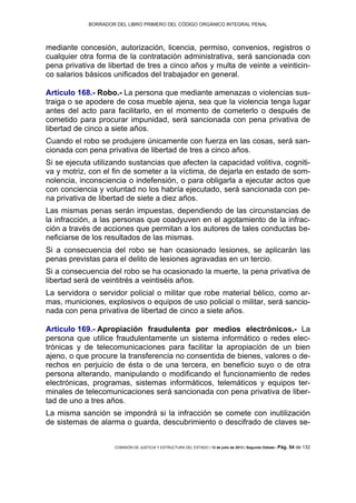 BORRADOR DEL LIBRO PRIMERO DEL CÓDIGO ORGÁNICO INTEGRAL PENAL
COMISIÓN DE JUSTICIA Y ESTRUCTURA DEL ESTADO | 12 de julio de 2013 | Segundo Debate | Pág. 54 de 132
mediante concesión, autorización, licencia, permiso, convenios, registros o
cualquier otra forma de la contratación administrativa, será sancionada con
pena privativa de libertad de tres a cinco años y multa de veinte a veinticin-
co salarios básicos unificados del trabajador en general.
Artículo 168.- Robo.- La persona que mediante amenazas o violencias sus-
traiga o se apodere de cosa mueble ajena, sea que la violencia tenga lugar
antes del acto para facilitarlo, en el momento de cometerlo o después de
cometido para procurar impunidad, será sancionada con pena privativa de
libertad de cinco a siete años.
Cuando el robo se produjere únicamente con fuerza en las cosas, será san-
cionada con pena privativa de libertad de tres a cinco años.
Si se ejecuta utilizando sustancias que afecten la capacidad volitiva, cogniti-
va y motriz, con el fin de someter a la víctima, de dejarla en estado de som-
nolencia, inconsciencia o indefensión, o para obligarla a ejecutar actos que
con conciencia y voluntad no los habría ejecutado, será sancionada con pe-
na privativa de libertad de siete a diez años.
Las mismas penas serán impuestas, dependiendo de las circunstancias de
la infracción, a las personas que coadyuven en el agotamiento de la infrac-
ción a través de acciones que permitan a los autores de tales conductas be-
neficiarse de los resultados de las mismas.
Si a consecuencia del robo se han ocasionado lesiones, se aplicarán las
penas previstas para el delito de lesiones agravadas en un tercio.
Si a consecuencia del robo se ha ocasionado la muerte, la pena privativa de
libertad será de veintitrés a veintiséis años.
La servidora o servidor policial o militar que robe material bélico, como ar-
mas, municiones, explosivos o equipos de uso policial o militar, será sancio-
nada con pena privativa de libertad de cinco a siete años.
Artículo 169.- Apropiación fraudulenta por medios electrónicos.- La
persona que utilice fraudulentamente un sistema informático o redes elec-
trónicas y de telecomunicaciones para facilitar la apropiación de un bien
ajeno, o que procure la transferencia no consentida de bienes, valores o de-
rechos en perjuicio de ésta o de una tercera, en beneficio suyo o de otra
persona alterando, manipulando o modificando el funcionamiento de redes
electrónicas, programas, sistemas informáticos, telemáticos y equipos ter-
minales de telecomunicaciones será sancionada con pena privativa de liber-
tad de uno a tres años.
La misma sanción se impondrá si la infracción se comete con inutilización
de sistemas de alarma o guarda, descubrimiento o descifrado de claves se-
 