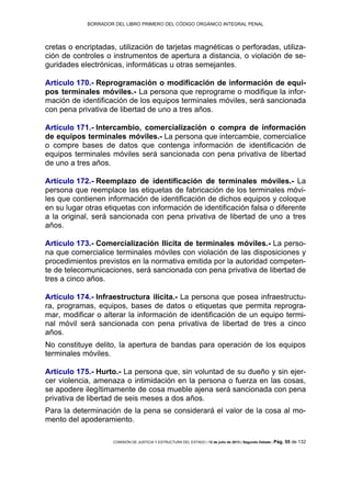 BORRADOR DEL LIBRO PRIMERO DEL CÓDIGO ORGÁNICO INTEGRAL PENAL
COMISIÓN DE JUSTICIA Y ESTRUCTURA DEL ESTADO | 12 de julio de 2013 | Segundo Debate | Pág. 55 de 132
cretas o encriptadas, utilización de tarjetas magnéticas o perforadas, utiliza-
ción de controles o instrumentos de apertura a distancia, o violación de se-
guridades electrónicas, informáticas u otras semejantes.
Artículo 170.- Reprogramación o modificación de información de equi-
pos terminales móviles.- La persona que reprograme o modifique la infor-
mación de identificación de los equipos terminales móviles, será sancionada
con pena privativa de libertad de uno a tres años.
Artículo 171.- Intercambio, comercialización o compra de información
de equipos terminales móviles.- La persona que intercambie, comercialice
o compre bases de datos que contenga información de identificación de
equipos terminales móviles será sancionada con pena privativa de libertad
de uno a tres años.
Artículo 172.- Reemplazo de identificación de terminales móviles.- La
persona que reemplace las etiquetas de fabricación de los terminales móvi-
les que contienen información de identificación de dichos equipos y coloque
en su lugar otras etiquetas con información de identificación falsa o diferente
a la original, será sancionada con pena privativa de libertad de uno a tres
años.
Artículo 173.- Comercialización Ilícita de terminales móviles.- La perso-
na que comercialice terminales móviles con violación de las disposiciones y
procedimientos previstos en la normativa emitida por la autoridad competen-
te de telecomunicaciones, será sancionada con pena privativa de libertad de
tres a cinco años.
Artículo 174.- Infraestructura ilícita.- La persona que posea infraestructu-
ra, programas, equipos, bases de datos o etiquetas que permita reprogra-
mar, modificar o alterar la información de identificación de un equipo termi-
nal móvil será sancionada con pena privativa de libertad de tres a cinco
años.
No constituye delito, la apertura de bandas para operación de los equipos
terminales móviles.
Artículo 175.- Hurto.- La persona que, sin voluntad de su dueño y sin ejer-
cer violencia, amenaza o intimidación en la persona o fuerza en las cosas,
se apodere ilegítimamente de cosa mueble ajena será sancionada con pena
privativa de libertad de seis meses a dos años.
Para la determinación de la pena se considerará el valor de la cosa al mo-
mento del apoderamiento.
 