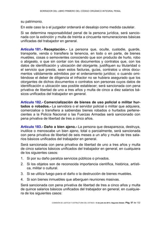 BORRADOR DEL LIBRO PRIMERO DEL CÓDIGO ORGÁNICO INTEGRAL PENAL
COMISIÓN DE JUSTICIA Y ESTRUCTURA DEL ESTADO | 12 de julio de 2013 | Segundo Debate | Pág. 57 de 132
su patrimonio.
En este caso la o el juzgador ordenará el desalojo como medida cautelar.
Si se determina responsabilidad penal de la persona jurídica, será sancio-
nada con la extinción y multa de treinta a cincuenta remuneraciones básicas
unificadas del trabajador en general.
Artículo 181.- Receptación.- La persona que, oculte, custodie, guarde,
transporte, venda o transfiera la tenencia, en todo o en parte, de bienes
muebles, cosas o semovientes conociendo que son producto de hurto, robo
o abigeato, o que sin contar con los documentos y contratos que, con los
datos de identificación y ubicación del otorgante, justifiquen su titularidad o
el servicio que presta, sean estos facturas, guías, contratos u otros docu-
mentos válidamente admitidos por el ordenamiento jurídico; o cuando omi-
tiéndose el deber de diligencia el infractor no se hubiera asegurado que los
otorgantes de dichos documentos o contratos son personas cuyos datos de
identificación o ubicación sea posible establecer; será sancionada con pena
privativa de libertad de uno a tres años y multa de cinco a diez salarios bá-
sicos unificados del trabajador en general.
Artículo 182.- Comercialización de bienes de uso policial o militar hur-
tados o robados.- La servidora o el servidor policial o militar que adquiera,
comercialice o transfiera a sabiendas bienes robados o hurtados pertene-
cientes a la Policía Nacional o las Fuerzas Armadas será sancionado con
pena privativa de libertad de tres a cinco años.
Artículo 183.- Daño a bien ajeno.- La persona que desaparezca, destruya,
inutilice o menoscabe un bien ajeno, total o parcialmente, será sancionada
con pena privativa de libertad de seis meses a un año y multa de tres sala-
rios básicos unificados del trabajador en general.
Será sancionada con pena privativa de libertad de uno a tres años y multa
de cinco salarios básicos unificados del trabajador en general, en cualquiera
de los siguientes casos:
Si por su daño paraliza servicios públicos o privados.1.
Si los objetos son de reconocida importancia científica, histórica, artísti-2.
ca, militar o cultural.
Si se utiliza fuego para el daño o la destrucción de bienes muebles.3.
Si son bienes inmuebles que alberguen reuniones masivas.4.
Será sancionada con pena privativa de libertad de tres a cinco años y multa
de quince salarios básicos unificados del trabajador en general, en cualquie-
ra de los siguientes casos:
 