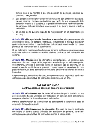 BORRADOR DEL LIBRO PRIMERO DEL CÓDIGO ORGÁNICO INTEGRAL PENAL
COMISIÓN DE JUSTICIA Y ESTRUCTURA DEL ESTADO | 12 de julio de 2013 | Segundo Debate | Pág. 59 de 132
tenido, sea a su nombre o por interposición de persona, créditos su-
puestos o exagerados.
Las personas que siendo acreedora estipulada, con el fallido o cualquie-3.
ra otra persona, ventajas particulares, por razón de sus votos en la deli-
beración relativa a la quiebra, o la persona que hubiere hecho un contra-
to particular del cual resultare una ventaja a su favor y contra el activo
del fallido.
El síndico de la quiebra culpado de malversación en el desempeño de4.
su cargo.
Artículo 188.- Usurpación de derechos ancestrales.- La persona que, sin
autorización legal, se apropie, distribuya, industrialice o trafique cualquier
conocimiento ancestral o manifestación cultural será sancionada con pena
privativa de libertad de dos a cuatro años.
Si se determina responsabilidad de una persona jurídica se sancionará con
multa de treinta a cincuenta salarios básicos unificados del trabajador en
general.
Artículo 189.- Usurpación de derechos intelectuales.- La persona que,
con ánimo de lucro plagie, edite, reproduzca o distribuya en todo o en parte,
obra literaria, artística o científica fijada en cualquier tipo de soporte, sin la
autorización de los titulares a quienes corresponden los derechos de pro-
piedad intelectual, será sancionada con pena privativa de libertad de uno a
tres años.
La persona que, con ánimo de lucro, usurpe una marca registrada será san-
cionada con pena privativa de libertad de seis meses a un año.
PARÁGRAFO ÚNICO
Contravenciones contra el derecho de propiedad
Artículo 190.- Contravención de hurto.- En caso de que lo hurtado no su-
pere un salario básico unificado del trabajador en general, será sancionada
con pena privativa de libertad quince a treinta días.
Para la determinación de la infracción se considerará el valor de la cosa al
momento del apoderamiento
Artículo 191.- Contravención de abigeato.- En caso de que lo sustraído
no supere un salario básico unificado del trabajador en general, será san-
cionada con pena privativa de libertad de quince a treinta días.
 