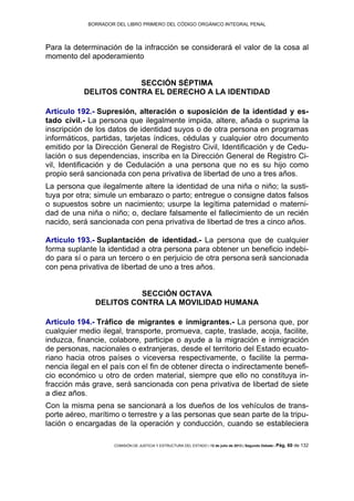 BORRADOR DEL LIBRO PRIMERO DEL CÓDIGO ORGÁNICO INTEGRAL PENAL
COMISIÓN DE JUSTICIA Y ESTRUCTURA DEL ESTADO | 12 de julio de 2013 | Segundo Debate | Pág. 60 de 132
Para la determinación de la infracción se considerará el valor de la cosa al
momento del apoderamiento
SECCIÓN SÉPTIMA
DELITOS CONTRA EL DERECHO A LA IDENTIDAD
Artículo 192.- Supresión, alteración o suposición de la identidad y es-
tado civil.- La persona que ilegalmente impida, altere, añada o suprima la
inscripción de los datos de identidad suyos o de otra persona en programas
informáticos, partidas, tarjetas índices, cédulas y cualquier otro documento
emitido por la Dirección General de Registro Civil, Identificación y de Cedu-
lación o sus dependencias, inscriba en la Dirección General de Registro Ci-
vil, Identificación y de Cedulación a una persona que no es su hijo como
propio será sancionada con pena privativa de libertad de uno a tres años.
La persona que ilegalmente altere la identidad de una niña o niño; la susti-
tuya por otra; simule un embarazo o parto; entregue o consigne datos falsos
o supuestos sobre un nacimiento; usurpe la legítima paternidad o materni-
dad de una niña o niño; o, declare falsamente el fallecimiento de un recién
nacido, será sancionada con pena privativa de libertad de tres a cinco años.
Artículo 193.- Suplantación de identidad.- La persona que de cualquier
forma suplante la identidad a otra persona para obtener un beneficio indebi-
do para sí o para un tercero o en perjuicio de otra persona será sancionada
con pena privativa de libertad de uno a tres años.
SECCIÓN OCTAVA
DELITOS CONTRA LA MOVILIDAD HUMANA
Artículo 194.- Tráfico de migrantes e inmigrantes.- La persona que, por
cualquier medio ilegal, transporte, promueva, capte, traslade, acoja, facilite,
induzca, financie, colabore, participe o ayude a la migración e inmigración
de personas, nacionales o extranjeras, desde el territorio del Estado ecuato-
riano hacia otros países o viceversa respectivamente, o facilite la perma-
nencia ilegal en el país con el fin de obtener directa o indirectamente benefi-
cio económico u otro de orden material, siempre que ello no constituya in-
fracción más grave, será sancionada con pena privativa de libertad de siete
a diez años.
Con la misma pena se sancionará a los dueños de los vehículos de trans-
porte aéreo, marítimo o terrestre y a las personas que sean parte de la tripu-
lación o encargadas de la operación y conducción, cuando se estableciera
 