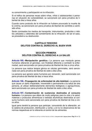 BORRADOR DEL LIBRO PRIMERO DEL CÓDIGO ORGÁNICO INTEGRAL PENAL
COMISIÓN DE JUSTICIA Y ESTRUCTURA DEL ESTADO | 12 de julio de 2013 | Segundo Debate | Pág. 61 de 132
su conocimiento y participación en la infracción.
Si el tráfico de personas recae sobre niñas, niños o adolescentes o perso-
nas en situación de vulnerabilidad, se sancionará con pena privativa de li-
bertad de diez a trece años.
Cuando como producto de la infracción se hubiere provocado la muerte de
la víctima, se sancionará con pena privativa de libertad de veintitrés a veinti-
séis años.
Serán comisados los medios de transporte, instrumentos, productos o rédi-
tos utilizados u obtenidos del cometimiento de la infracción; de ser el caso,
se procederá a su destrucción.
CAPÍTULO TERCERO
DELITOS CONTRA EL DERECHO AL BUEN VIVIR
SECCIÓN PRIMERA
DELITOS CONTRA EL DERECHO A LA SALUD
Artículo 195.- Manipulación genética.- La persona que manipule genes
humanos alterando el genotipo, con finalidad diferente a combatir la enfer-
medad, será sancionada con pena privativa de libertad de tres a cinco años.
La persona que realice terapia génica en células germinales, será sancio-
nada con pena privativa de libertad de siete a diez años.
La persona que genere seres humanos por clonación, será sancionada con
pena privativa de libertad de diez a trece años.
Artículo 196.- Propagación de enfermedad de alta letalidad.- La persona
que cause un daño irreparable, irreversible o permanente a la salud de otra
persona, al utilizar deliberadamente elementos biológicos o agroquímicos,
será sancionada con pena privativa de libertad de siete a diez años.
Artículo 197.- Contaminación de sustancias destinadas al consumo
humano.- La persona que altere de modo peligroso para la vida o la salud,
materias o productos alimenticios o bebidas alcohólicas destinados al con-
sumo humano será sancionada con pena privativa de libertad de tres a cin-
co años.
Igual pena tendrá la persona que participe, conociendo de la alteración, en
la cadena de producción, distribución y venta; y en la no observancia de las
normas respectivas en lo referente al control de los alimentos.
 