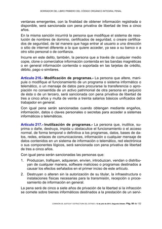BORRADOR DEL LIBRO PRIMERO DEL CÓDIGO ORGÁNICO INTEGRAL PENAL
COMISIÓN DE JUSTICIA Y ESTRUCTURA DEL ESTADO | 12 de julio de 2013 | Segundo Debate | Pág. 66 de 132
ventanas emergentes, con la finalidad de obtener información registrada o
disponible, será sancionada con pena privativa de libertad de tres a cinco
años.
En la misma sanción incurrirá la persona que modifique el sistema de reso-
lución de nombres de dominio, certificados de seguridad, o creare certifica-
dos de seguridad, de tal manera que haga entrar al usuario a una dirección
o sitio de internet diferente a la que quiere acceder, ya sea a su banco o a
otro sitio personal o de confianza.
Incurre en este delito, también, la persona que a través de cualquier medio
copie, clone o comercialice información contenida en las bandas magnéticas
o en general información contenida o soportada en las tarjetas de crédito,
débito, pago o similares.
Artículo 216.- Modificación de programas.- La persona que altere, mani-
pule o modifique el funcionamiento de un programa o sistema informático o
telemático, o un mensaje de datos para procurarse la transferencia o apro-
piación no consentida de un activo patrimonial de otra persona en perjuicio
de ésta o de un tercero, será sancionada con pena privativa de libertad de
tres a cinco años y multa de veinte a treinta salarios básicos unificados del
trabajador en general.
Con igual pena serán sancionadas cuando obtengan mediante engaños,
información, datos o claves personales o secretas para acceder a sistemas
informáticos o telemáticos.
Artículo 217.- Inutilización de programas.- La persona que, inutilice, su-
prima o dañe, destruya, impida u obstaculice el funcionamiento o el acceso
normal, de forma temporal o definitiva a los programas, datos, bases de da-
tos, redes, enlaces de comunicaciones, información o cualquier mensaje de
datos contenidos en un sistema de información o telemático, red electrónica
o sus componentes lógicos, será sancionada con pena privativa de libertad
de tres a cinco años.
Con igual pena serán sancionadas las personas que:
Produzcan, trafiquen, adquieran, envíen, introduzcan, vendan o distribu-1.
yan de cualquier manera, software malicioso o programas destinados a
causar los efectos señalados en el primer inciso de este artículo.
Destruyan o alteren sin la autorización de su titular, la infraestructura o2.
instalaciones físicas necesarias para la transmisión, recepción o proce-
samiento de información en general.
La pena será de cinco a siete años de privación de la libertad si la infracción
se comete sobre bienes informáticos destinados a la prestación de un servi-
 