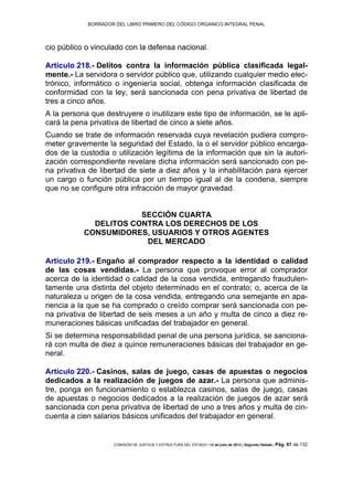 BORRADOR DEL LIBRO PRIMERO DEL CÓDIGO ORGÁNICO INTEGRAL PENAL
COMISIÓN DE JUSTICIA Y ESTRUCTURA DEL ESTADO | 12 de julio de 2013 | Segundo Debate | Pág. 67 de 132
cio público o vinculado con la defensa nacional.
Artículo 218.- Delitos contra la información pública clasificada legal-
mente.- La servidora o servidor público que, utilizando cualquier medio elec-
trónico, informático o ingeniería social, obtenga información clasificada de
conformidad con la ley, será sancionada con pena privativa de libertad de
tres a cinco años.
A la persona que destruyere o inutilizare este tipo de información, se le apli-
cará la pena privativa de libertad de cinco a siete años.
Cuando se trate de información reservada cuya revelación pudiera compro-
meter gravemente la seguridad del Estado, la o el servidor público encarga-
dos de la custodia o utilización legítima de la información que sin la autori-
zación correspondiente revelare dicha información será sancionado con pe-
na privativa de libertad de siete a diez años y la inhabilitación para ejercer
un cargo o función pública por un tiempo igual al de la condena, siempre
que no se configure otra infracción de mayor gravedad.
SECCIÓN CUARTA
DELITOS CONTRA LOS DERECHOS DE LOS
CONSUMIDORES, USUARIOS Y OTROS AGENTES
DEL MERCADO
Artículo 219.- Engaño al comprador respecto a la identidad o calidad
de las cosas vendidas.- La persona que provoque error al comprador
acerca de la identidad o calidad de la cosa vendida, entregando fraudulen-
tamente una distinta del objeto determinado en el contrato; o, acerca de la
naturaleza u origen de la cosa vendida, entregando una semejante en apa-
riencia a la que se ha comprado o creído comprar será sancionada con pe-
na privativa de libertad de seis meses a un año y multa de cinco a diez re-
muneraciones básicas unificadas del trabajador en general.
Si se determina responsabilidad penal de una persona jurídica, se sanciona-
rá con multa de diez a quince remuneraciones básicas del trabajador en ge-
neral.
Artículo 220.- Casinos, salas de juego, casas de apuestas o negocios
dedicados a la realización de juegos de azar.- La persona que adminis-
tre, ponga en funcionamiento o establezca casinos, salas de juego, casas
de apuestas o negocios dedicados a la realización de juegos de azar será
sancionada con pena privativa de libertad de uno a tres años y multa de cin-
cuenta a cien salarios básicos unificados del trabajador en general.
 