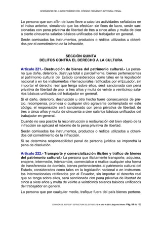 BORRADOR DEL LIBRO PRIMERO DEL CÓDIGO ORGÁNICO INTEGRAL PENAL
COMISIÓN DE JUSTICIA Y ESTRUCTURA DEL ESTADO | 12 de julio de 2013 | Segundo Debate | Pág. 68 de 132
La persona que con afán de lucro lleve a cabo las actividades señaladas en
el inciso anterior, simulando que las efectúan sin fines de lucro, serán san-
cionadas con pena privativa de libertad de tres a cinco años y multa de cien
a ciento cincuenta salarios básicos unificados del trabajador en general.
Serán comisados los instrumentos, productos o réditos utilizados u obteni-
dos por el cometimiento de la infracción.
SECCIÓN QUINTA
DELITOS CONTRA EL DERECHO A LA CULTURA
Artículo 221.- Destrucción de bienes del patrimonio cultural.- La perso-
na que dañe, deteriore, destruya total o parcialmente, bienes pertenecientes
al patrimonio cultural del Estado considerados como tales en la legislación
nacional o en los instrumentos internacionales ratificados por el Ecuador, sin
importar el derecho real que tenga sobre ellos, será sancionada con pena
privativa de libertad de uno a tres años y multa de veinte a veinticinco sala-
rios básicos unificados del trabajador en general.
Si el daño, deterioro, destrucción u otro hecho fuere consecuencia de pre-
cio, recompensa, promesa o cualquier otro agravante contemplado en este
código, el responsable será sancionado con pena privativa de libertad, de
tres a cinco años y multa de cincuenta a cien salarios básicos unificados del
trabajador en general.
Cuando no sea posible la reconstrucción o restauración del bien objeto de la
infracción se aplicará el máximo de la pena privativa de libertad.
Serán comisados los instrumentos, productos o réditos utilizados u obteni-
dos del cometimiento de la infracción.
Si se determina responsabilidad penal de persona jurídica se impondrá la
pena de disolución.
Artículo 222.- Transporte y comercialización ilícitos y tráfico de bienes
del patrimonio cultural.- La persona que ilícitamente transporte, adquiera,
enajene, intermedie, intercambie, comercialice o realice cualquier otra forma
de transferencia de dominio, bienes pertenecientes al patrimonio cultural del
Estado, considerados como tales en la legislación nacional o en instrumen-
tos internacionales ratificados por el Ecuador, sin importar el derecho real
que se tenga sobre ellos, será sancionada con pena privativa de libertad de
cinco a siete años y multa de veinte a veinticinco salarios básicos unificados
del trabajador en general.
La persona que por cualquier medio, trafique fuera del país bienes pertene-
 