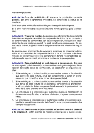 BORRADOR DEL LIBRO PRIMERO DEL CÓDIGO ORGÁNICO INTEGRAL PENAL
COMISIÓN DE JUSTICIA Y ESTRUCTURA DEL ESTADO | 12 de julio de 2013 | Segundo Debate | Pág. 7 de 132
mente comprobados.
Artículo 23.- Error de prohibición.- Existe error de prohibición cuando la
persona, por error o ignorancia invencible, no comprende la ilicitud de la
conducta.
Si el error fuere invencible no habrá lugar a la responsabilidad penal.
Si el error fuere vencible se aplicará la pena mínima prevista para la infrac-
ción.
Artículo 24.- Trastorno mental.- La persona que al momento de cometer la
infracción no tenga la capacidad de comprender la ilicitud de su conducta o
de determinarse de conformidad con esta comprensión, en razón del pade-
cimiento de una trastorno mental, no será penalmente responsable. En es-
tos casos la o el juzgador dictará obligatoriamente una medida de seguri-
dad.
La persona que, al momento de cometer la infracción, se encontrare dismi-
nuida en su capacidad de comprender la ilicitud de su conducta o de deter-
minarse de conformidad con esta comprensión, tendrá responsabilidad pe-
nal atenuada, que no podrá ser menor al mínimo de la pena previsto.
Artículo 25.- Responsabilidad en embriaguez o intoxicación.- En caso
de embriaguez, o de intoxicación por sustancias catalogadas sujetas a fisca-
lización del sujeto activo de la infracción, se observarán las siguientes re-
glas:
Si la embriaguez o la intoxicación por sustancias sujetas a fiscalización1.
que derive de caso fortuito, privó del conocimiento al autor en el mo-
mento en que cometió el acto, no habrá responsabilidad;
Si la embriaguez o la intoxicación por sustancias sujetas a fiscalización2.
que derive de caso fortuito no era completa, pero disminuía grandemen-
te el conocimiento, habrá responsabilidad atenuada imponiendo el mí-
nimo de la pena prevista en el tipo penal;
La embriaguez o la intoxicación por sustancias sujetas a fiscalización no3.
derivada de caso fortuito, ni excluye, ni atenúa, ni agrava la responsabi-
lidad;
La embriaguez o intoxicación por sustancias sujetas a fiscalización pre-4.
meditada, con el fin de cometer la infracción, o de preparar una disculpa
siempre es agravante.
Artículo 26.- Exención de responsabilidad en delitos contra el derecho
a la propiedad.- Están exentos de responsabilidad penal y sujetos única-
 