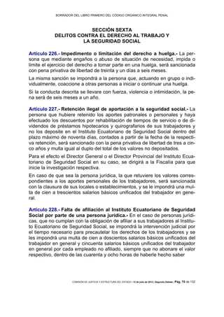 BORRADOR DEL LIBRO PRIMERO DEL CÓDIGO ORGÁNICO INTEGRAL PENAL
COMISIÓN DE JUSTICIA Y ESTRUCTURA DEL ESTADO | 12 de julio de 2013 | Segundo Debate | Pág. 70 de 132
SECCIÓN SEXTA
DELITOS CONTRA EL DERECHO AL TRABAJO Y
LA SEGURIDAD SOCIAL
Artículo 226.- Impedimento o limitación del derecho a huelga.- La per-
sona que mediante engaños o abuso de situación de necesidad, impida o
limite el ejercicio del derecho a tomar parte en una huelga, será sancionada
con pena privativa de libertad de treinta y un días a seis meses.
La misma sanción se impondrá a la persona que, actuando en grupo o indi-
vidualmente, coaccione a otras personas a iniciar o continuar una huelga.
Si la conducta descrita se llevare con fuerza, violencia o intimidación, la pe-
na será de seis meses a un año.
Artículo 227.- Retención ilegal de aportación a la seguridad social.- La
persona que hubiere retenido los aportes patronales o personales y haya
efectuado los descuentos por rehabilitación de tiempos de servicio o de di-
videndos de préstamos hipotecarios y quirografarios de sus trabajadores y
no los deposite en el Instituto Ecuatoriano de Seguridad Social dentro del
plazo máximo de noventa días, contados a partir de la fecha de la respecti-
va retención, será sancionado con la pena privativa de libertad de tres a cin-
co años y multa igual al duplo del total de los valores no depositados.
Para el efecto el Director General o el Director Provincial del Instituto Ecua-
toriano de Seguridad Social en su caso, se dirigirá a la Fiscalía para que
inicie la investigación respectiva.
En caso de que sea la persona jurídica, la que retuviere los valores corres-
pondientes a los aportes personales de los trabajadores, será sancionada
con la clausura de sus locales o establecimientos, y se le impondrá una mul-
ta de cien a trescientos salarios básicos unificados del trabajador en gene-
ral.
Artículo 228.- Falta de afiliación al Instituto Ecuatoriano de Seguridad
Social por parte de una persona jurídica.- En el caso de personas jurídi-
cas, que no cumplan con la obligación de afiliar a sus trabajadores al Institu-
to Ecuatoriano de Seguridad Social, se impondrá la intervención judicial por
el tiempo necesario para precautelar los derechos de los trabajadores y se
les impondrá una multa de cien a doscientos salarios básicos unificados del
trabajador en general y cincuenta salarios básicos unificados del trabajador
en general por cada empleado no afiliado, siempre que no abonare el valor
respectivo, dentro de las cuarenta y ocho horas de haberle hecho saber
 