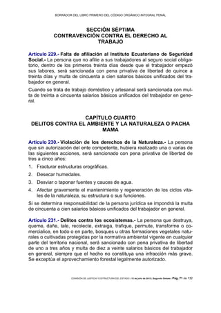 BORRADOR DEL LIBRO PRIMERO DEL CÓDIGO ORGÁNICO INTEGRAL PENAL
COMISIÓN DE JUSTICIA Y ESTRUCTURA DEL ESTADO | 12 de julio de 2013 | Segundo Debate | Pág. 71 de 132
SECCIÓN SÉPTIMA
CONTRAVENCIÓN CONTRA EL DERECHO AL
TRABAJO
Artículo 229.- Falta de afiliación al Instituto Ecuatoriano de Seguridad
Social.- La persona que no afilie a sus trabajadores al seguro social obliga-
torio, dentro de los primeros treinta días desde que el trabajador empezó
sus labores, será sancionada con pena privativa de libertad de quince a
treinta días y multa de cincuenta a cien salarios básicos unificados del tra-
bajador en general.
Cuando se trata de trabajo doméstico y artesanal será sancionada con mul-
ta de treinta a cincuenta salarios básicos unificados del trabajador en gene-
ral.
CAPÍTULO CUARTO
DELITOS CONTRA EL AMBIENTE Y LA NATURALEZA O PACHA
MAMA
Artículo 230.- Violación de los derechos de la Naturaleza.- La persona
que sin autorización del ente competente, hubiera realizado una o varias de
las siguientes acciones, será sancionado con pena privativa de libertad de
tres a cinco años:
Fracturar estructuras orográficas.1.
Desecar humedales.2.
Desviar o taponar fuentes y cauces de agua.3.
Afectar gravemente el mantenimiento y regeneración de los ciclos vita-4.
les de la naturaleza, su estructura o sus funciones.
Si se determina responsabilidad de la persona jurídica se impondrá la multa
de cincuenta a cien salarios básicos unificados del trabajador en general.
Artículo 231.- Delitos contra los ecosistemas.- La persona que destruya,
queme, dañe, tale, recolecte, extraiga, trafique, permute, transforme o co-
mercialice, en todo o en parte, bosques u otras formaciones vegetales natu-
rales o cultivadas protegidas por la normativa ambiental vigente en cualquier
parte del territorio nacional, será sancionado con pena privativa de libertad
de uno a tres años y multa de diez a veinte salarios básicos del trabajador
en general, siempre que el hecho no constituya una infracción más grave.
Se exceptúa el aprovechamiento forestal legalmente autorizado.
 