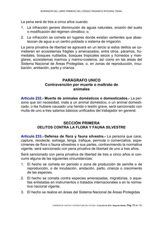 BORRADOR DEL LIBRO PRIMERO DEL CÓDIGO ORGÁNICO INTEGRAL PENAL
COMISIÓN DE JUSTICIA Y ESTRUCTURA DEL ESTADO | 12 de julio de 2013 | Segundo Debate | Pág. 72 de 132
La pena será de tres a cinco años cuando:
La infracción genere disminución de aguas naturales, erosión del suelo1.
o modificación del régimen climático; o,
La infracción se cometa en lugares donde existan vertientes que abas-2.
tezcan de agua a un centro poblado o sistema de irrigación.
La pena privativa de libertad se agravará en un tercio si estos delitos se co-
metieren en ecosistemas frágiles y amenazados, entre otros, páramos, hu-
medales, bosques nublados, bosques tropicales secos y húmedos y man-
glares, ecosistemas marinos y marino-costeros, así como en las áreas del
Sistema Nacional de Áreas Protegidas; o, en zonas de reproducción, incu-
bación, anidación, parto y crianza.
PARÁGRAFO UNICO
Contravención por muerte o maltrato de
animales
Artículo 232.- Muerte de animales domésticos o domesticados.- La per-
sona que sin necesidad, mate a un animal doméstico, o un animal domesti-
cado, o les hubiere causado una herida o lesión grave, será sancionado con
multa de uno a tres salarios básicos unificados del trabajador en general.
SECCIÓN PRIMERA
DELITOS CONTRA LA FLORA Y FAUNA SILVESTRE
Artículo 233.- Defensa de flora y fauna silvestre.- La persona que cace,
capture, recolecte, extraiga, tenga, trafique, permute o comercialice, espe-
címenes de flora o fauna silvestres o sus partes, contraviniendo la normativa
vigente, será sancionado con pena privativa de libertad de uno a tres años.
Será sancionado con pena privativa de libertad de tres a cinco años si con-
curre alguna de las siguientes circunstancias:
El hecho se cometa en período o zona de producción de semilla o de1.
reproducción, o de incubación, anidación, parto, crianza o crecimiento
de las especies.
El hecho se cometa contra especies amenazadas, migratorias, o aque-2.
llas enlistadas en instrumentos o tratados internacionales o en la norma-
tiva nacional vigente.
El hecho se realice en áreas del Sistema Nacional de Áreas Protegidas3.
 