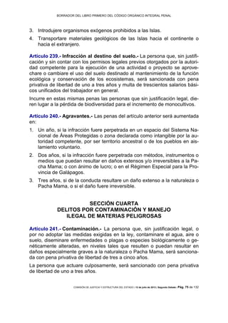 BORRADOR DEL LIBRO PRIMERO DEL CÓDIGO ORGÁNICO INTEGRAL PENAL
COMISIÓN DE JUSTICIA Y ESTRUCTURA DEL ESTADO | 12 de julio de 2013 | Segundo Debate | Pág. 75 de 132
Introdujere organismos exógenos prohibidos a las Islas.3.
Transportare materiales geológicos de las Islas hacia el continente o4.
hacia el extranjero.
Artículo 239.- Infracción al destino del suelo.- La persona que, sin justifi-
cación y sin contar con los permisos legales previos otorgados por la autori-
dad competente para la ejecución de una actividad o proyecto se aprove-
chare o cambiare el uso del suelo destinado al mantenimiento de la función
ecológica y conservación de los ecosistemas, será sancionada con pena
privativa de libertad de uno a tres años y multa de trescientos salarios bási-
cos unificados del trabajador en general.
Incurre en estas mismas penas las personas que sin justificación legal, die-
ren lugar a la pérdida de biodiversidad para el incremento de monocultivos.
Artículo 240.- Agravantes.- Las penas del artículo anterior será aumentada
en:
Un año, si la infracción fuere perpetrada en un espacio del Sistema Na-1.
cional de Áreas Protegidas o zona declarada como intangible por la au-
toridad competente, por ser territorio ancestral o de los pueblos en ais-
lamiento voluntario.
Dos años, si la infracción fuere perpetrada con métodos, instrumentos o2.
medios que puedan resultar en daños extensos y/o irreversibles a la Pa-
cha Mama; o con ánimo de lucro; o en el Régimen Especial para la Pro-
vincia de Galápagos.
Tres años, si de la conducta resultare un daño extenso a la naturaleza o3.
Pacha Mama, o si el daño fuere irreversible.
SECCIÓN CUARTA
DELITOS POR CONTAMINACIÓN Y MANEJO
ILEGAL DE MATERIAS PELIGROSAS
Artículo 241.- Contaminación.- La persona que, sin justificación legal, o
por no adoptar las medidas exigidas en la ley, contaminare el agua, aire o
suelo, diseminare enfermedades o plagas o especies biológicamente o ge-
néticamente alteradas, en niveles tales que resulten o puedan resultar en
daños especialmente graves a la naturaleza o Pacha Mama, será sanciona-
da con pena privativa de libertad de tres a cinco años.
La persona que actuare culposamente, será sancionado con pena privativa
de libertad de uno a tres años.
 