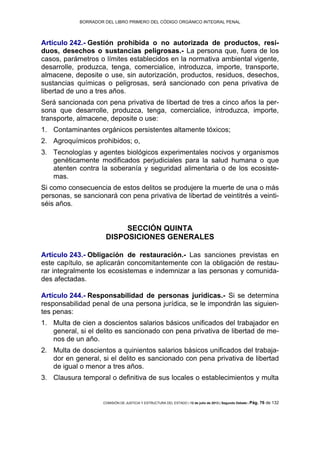 BORRADOR DEL LIBRO PRIMERO DEL CÓDIGO ORGÁNICO INTEGRAL PENAL
COMISIÓN DE JUSTICIA Y ESTRUCTURA DEL ESTADO | 12 de julio de 2013 | Segundo Debate | Pág. 76 de 132
Artículo 242.- Gestión prohibida o no autorizada de productos, resi-
duos, desechos o sustancias peligrosas.- La persona que, fuera de los
casos, parámetros o límites establecidos en la normativa ambiental vigente,
desarrolle, produzca, tenga, comercialice, introduzca, importe, transporte,
almacene, deposite o use, sin autorización, productos, residuos, desechos,
sustancias químicas o peligrosas, será sancionado con pena privativa de
libertad de uno a tres años.
Será sancionada con pena privativa de libertad de tres a cinco años la per-
sona que desarrolle, produzca, tenga, comercialice, introduzca, importe,
transporte, almacene, deposite o use:
Contaminantes orgánicos persistentes altamente tóxicos;1.
Agroquímicos prohibidos; o,2.
Tecnologías y agentes biológicos experimentales nocivos y organismos3.
genéticamente modificados perjudiciales para la salud humana o que
atenten contra la soberanía y seguridad alimentaria o de los ecosiste-
mas.
Si como consecuencia de estos delitos se produjere la muerte de una o más
personas, se sancionará con pena privativa de libertad de veintitrés a veinti-
séis años.
SECCIÓN QUINTA
DISPOSICIONES GENERALES
Artículo 243.- Obligación de restauración.- Las sanciones previstas en
este capítulo, se aplicarán concomitantemente con la obligación de restau-
rar integralmente los ecosistemas e indemnizar a las personas y comunida-
des afectadas.
Artículo 244.- Responsabilidad de personas jurídicas.- Si se determina
responsabilidad penal de una persona jurídica, se le impondrán las siguien-
tes penas:
Multa de cien a doscientos salarios básicos unificados del trabajador en1.
general, si el delito es sancionado con pena privativa de libertad de me-
nos de un año.
Multa de doscientos a quinientos salarios básicos unificados del trabaja-2.
dor en general, si el delito es sancionado con pena privativa de libertad
de igual o menor a tres años.
Clausura temporal o definitiva de sus locales o establecimientos y multa3.
 