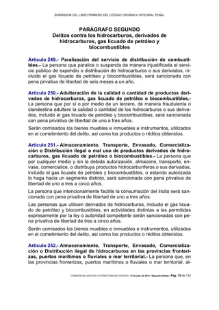 BORRADOR DEL LIBRO PRIMERO DEL CÓDIGO ORGÁNICO INTEGRAL PENAL
COMISIÓN DE JUSTICIA Y ESTRUCTURA DEL ESTADO | 12 de julio de 2013 | Segundo Debate | Pág. 79 de 132
PARÁGRAFO SEGUNDO
Delitos contra los hidrocarburos, derivados de
hidrocarburos, gas licuado de petróleo y
biocombustibles
Artículo 249.- Paralización del servicio de distribución de combusti-
bles.- La persona que paralice o suspenda de manera injustificada el servi-
cio público de expendio o distribución de hidrocarburos o sus derivados, in-
cluido el gas licuado de petróleo y biocombustibles, será sancionada con
pena privativa de libertad de seis meses a un año.
Artículo 250.- Adulteración de la calidad o cantidad de productos deri-
vados de hidrocarburos, gas licuado de petróleo o biocombustibles.-
La persona que por sí o por medio de un tercero, de manera fraudulenta o
clandestina adultere la calidad o cantidad de los hidrocarburos o sus deriva-
dos, incluido el gas licuado de petróleo y biocombustibles, será sancionada
con pena privativa de libertad de uno a tres años.
Serán comisados los bienes muebles e inmuebles e instrumentos, utilizados
en el cometimiento del delito, así como los productos o réditos obtenidos.
Artículo 251.- Almacenamiento, Transporte, Envasado, Comercializa-
ción o Distribución ilegal o mal uso de productos derivados de hidro-
carburos, gas licuado de petróleo o biocombustibles.- La persona que
por cualquier medio y sin la debida autorización, almacene, transporte, en-
vase, comercialice, o distribuya productos hidrocarburíferos o sus derivados,
incluido el gas licuado de petróleo y biocombustibles, o estando autorizada
lo haga hacia un segmento distinto, será sancionada con pena privativa de
libertad de uno a tres a cinco años.
La persona que intencionalmente facilite la consumación del ilícito será san-
cionada con pena privativa de libertad de uno a tres años.
Las personas que utilicen derivados de hidrocarburos, incluido el gas licua-
do de petróleo y biocombustibles, en actividades distintas a las permitidas
expresamente por la ley o autoridad competente serán sancionadas con pe-
na privativa de libertad de tres a cinco años.
Serán comisados los bienes muebles e inmuebles e instrumentos, utilizados
en el cometimiento del delito, así como los productos o réditos obtenidos.
Artículo 252.- Almacenamiento, Transporte, Envasado, Comercializa-
ción o Distribución ilegal de hidrocarburos en las provincias fronteri-
zas, puertos marítimos o fluviales o mar territorial.- La persona que, en
las provincias fronterizas, puertos marítimos o fluviales o mar territorial, al-
 