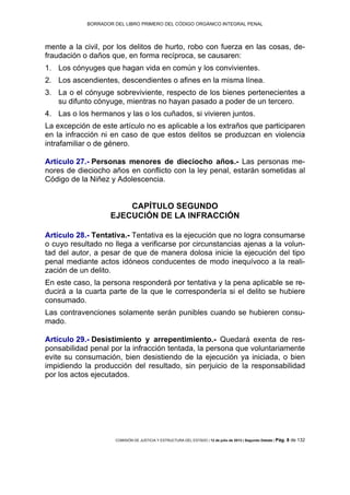 BORRADOR DEL LIBRO PRIMERO DEL CÓDIGO ORGÁNICO INTEGRAL PENAL
COMISIÓN DE JUSTICIA Y ESTRUCTURA DEL ESTADO | 12 de julio de 2013 | Segundo Debate | Pág. 8 de 132
mente a la civil, por los delitos de hurto, robo con fuerza en las cosas, de-
fraudación o daños que, en forma recíproca, se causaren:
Los cónyuges que hagan vida en común y los convivientes.1.
Los ascendientes, descendientes o afines en la misma línea.2.
La o el cónyuge sobreviviente, respecto de los bienes pertenecientes a3.
su difunto cónyuge, mientras no hayan pasado a poder de un tercero.
Las o los hermanos y las o los cuñados, si vivieren juntos.4.
La excepción de este artículo no es aplicable a los extraños que participaren
en la infracción ni en caso de que estos delitos se produzcan en violencia
intrafamiliar o de género.
Artículo 27.- Personas menores de dieciocho años.- Las personas me-
nores de dieciocho años en conflicto con la ley penal, estarán sometidas al
Código de la Niñez y Adolescencia.
CAPÍTULO SEGUNDO
EJECUCIÓN DE LA INFRACCIÓN
Artículo 28.- Tentativa.- Tentativa es la ejecución que no logra consumarse
o cuyo resultado no llega a verificarse por circunstancias ajenas a la volun-
tad del autor, a pesar de que de manera dolosa inicie la ejecución del tipo
penal mediante actos idóneos conducentes de modo inequívoco a la reali-
zación de un delito.
En este caso, la persona responderá por tentativa y la pena aplicable se re-
ducirá a la cuarta parte de la que le correspondería si el delito se hubiere
consumado.
Las contravenciones solamente serán punibles cuando se hubieren consu-
mado.
Artículo 29.- Desistimiento y arrepentimiento.- Quedará exenta de res-
ponsabilidad penal por la infracción tentada, la persona que voluntariamente
evite su consumación, bien desistiendo de la ejecución ya iniciada, o bien
impidiendo la producción del resultado, sin perjuicio de la responsabilidad
por los actos ejecutados.
 