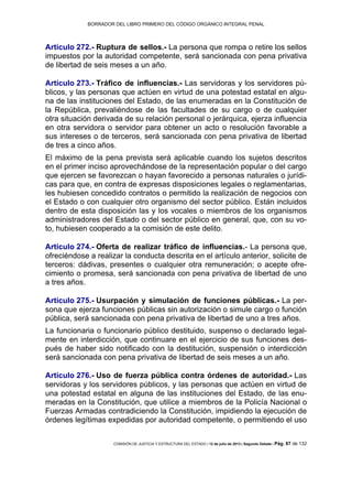 BORRADOR DEL LIBRO PRIMERO DEL CÓDIGO ORGÁNICO INTEGRAL PENAL
COMISIÓN DE JUSTICIA Y ESTRUCTURA DEL ESTADO | 12 de julio de 2013 | Segundo Debate | Pág. 87 de 132
Artículo 272.- Ruptura de sellos.- La persona que rompa o retire los sellos
impuestos por la autoridad competente, será sancionada con pena privativa
de libertad de seis meses a un año.
Artículo 273.- Tráfico de influencias.- Las servidoras y los servidores pú-
blicos, y las personas que actúen en virtud de una potestad estatal en algu-
na de las instituciones del Estado, de las enumeradas en la Constitución de
la República, prevaliéndose de las facultades de su cargo o de cualquier
otra situación derivada de su relación personal o jerárquica, ejerza influencia
en otra servidora o servidor para obtener un acto o resolución favorable a
sus intereses o de terceros, será sancionada con pena privativa de libertad
de tres a cinco años.
El máximo de la pena prevista será aplicable cuando los sujetos descritos
en el primer inciso aprovechándose de la representación popular o del cargo
que ejercen se favorezcan o hayan favorecido a personas naturales o jurídi-
cas para que, en contra de expresas disposiciones legales o reglamentarias,
les hubiesen concedido contratos o permitido la realización de negocios con
el Estado o con cualquier otro organismo del sector público. Están incluidos
dentro de esta disposición las y los vocales o miembros de los organismos
administradores del Estado o del sector público en general, que, con su vo-
to, hubiesen cooperado a la comisión de este delito.
Artículo 274.- Oferta de realizar tráfico de influencias.- La persona que,
ofreciéndose a realizar la conducta descrita en el artículo anterior, solicite de
terceros: dádivas, presentes o cualquier otra remuneración; o acepte ofre-
cimiento o promesa, será sancionada con pena privativa de libertad de uno
a tres años.
Artículo 275.- Usurpación y simulación de funciones públicas.- La per-
sona que ejerza funciones públicas sin autorización o simule cargo o función
pública, será sancionada con pena privativa de libertad de uno a tres años.
La funcionaria o funcionario público destituido, suspenso o declarado legal-
mente en interdicción, que continuare en el ejercicio de sus funciones des-
pués de haber sido notificado con la destitución, suspensión o interdicción
será sancionada con pena privativa de libertad de seis meses a un año.
Artículo 276.- Uso de fuerza pública contra órdenes de autoridad.- Las
servidoras y los servidores públicos, y las personas que actúen en virtud de
una potestad estatal en alguna de las instituciones del Estado, de las enu-
meradas en la Constitución, que utilice a miembros de la Policía Nacional o
Fuerzas Armadas contradiciendo la Constitución, impidiendo la ejecución de
órdenes legítimas expedidas por autoridad competente, o permitiendo el uso
 