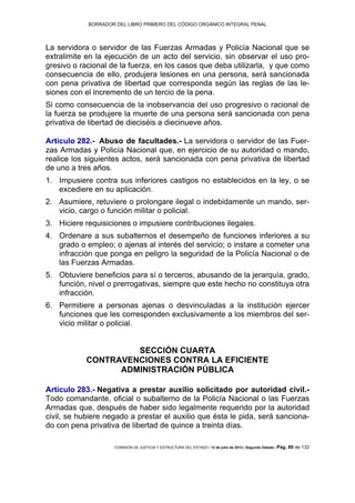 BORRADOR DEL LIBRO PRIMERO DEL CÓDIGO ORGÁNICO INTEGRAL PENAL
COMISIÓN DE JUSTICIA Y ESTRUCTURA DEL ESTADO | 12 de julio de 2013 | Segundo Debate | Pág. 89 de 132
La servidora o servidor de las Fuerzas Armadas y Policía Nacional que se
extralimite en la ejecución de un acto del servicio, sin observar el uso pro-
gresivo o racional de la fuerza, en los casos que deba utilizarla, y que como
consecuencia de ello, produjera lesiones en una persona, será sancionada
con pena privativa de libertad que corresponda según las reglas de las le-
siones con el incremento de un tercio de la pena.
Si como consecuencia de la inobservancia del uso progresivo o racional de
la fuerza se produjere la muerte de una persona será sancionada con pena
privativa de libertad de dieciséis a diecinueve años.
Artículo 282.- Abuso de facultades.- La servidora o servidor de las Fuer-
zas Armadas y Policía Nacional que, en ejercicio de su autoridad o mando,
realice los siguientes actos, será sancionada con pena privativa de libertad
de uno a tres años.
Impusiere contra sus inferiores castigos no establecidos en la ley, o se1.
excediere en su aplicación.
Asumiere, retuviere o prolongare ilegal o indebidamente un mando, ser-2.
vicio, cargo o función militar o policial.
Hiciere requisiciones o impusiere contribuciones ilegales.3.
Ordenare a sus subalternos el desempeño de funciones inferiores a su4.
grado o empleo; o ajenas al interés del servicio; o instare a cometer una
infracción que ponga en peligro la seguridad de la Policía Nacional o de
las Fuerzas Armadas.
Obtuviere beneficios para sí o terceros, abusando de la jerarquía, grado,5.
función, nivel o prerrogativas, siempre que este hecho no constituya otra
infracción.
Permitiere a personas ajenas o desvinculadas a la institución ejercer6.
funciones que les corresponden exclusivamente a los miembros del ser-
vicio militar o policial.
SECCIÓN CUARTA
CONTRAVENCIONES CONTRA LA EFICIENTE
ADMINISTRACIÓN PÚBLICA
Artículo 283.- Negativa a prestar auxilio solicitado por autoridad civil.-
Todo comandante, oficial o subalterno de la Policía Nacional o las Fuerzas
Armadas que, después de haber sido legalmente requerido por la autoridad
civil, se hubiere negado a prestar el auxilio que ésta le pida, será sanciona-
do con pena privativa de libertad de quince a treinta días.
 