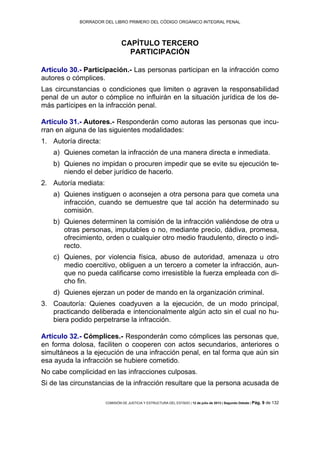 BORRADOR DEL LIBRO PRIMERO DEL CÓDIGO ORGÁNICO INTEGRAL PENAL
COMISIÓN DE JUSTICIA Y ESTRUCTURA DEL ESTADO | 12 de julio de 2013 | Segundo Debate | Pág. 9 de 132
CAPÍTULO TERCERO
PARTICIPACIÓN
Artículo 30.- Participación.- Las personas participan en la infracción como
autores o cómplices.
Las circunstancias o condiciones que limiten o agraven la responsabilidad
penal de un autor o cómplice no influirán en la situación jurídica de los de-
más partícipes en la infracción penal.
Artículo 31.- Autores.- Responderán como autoras las personas que incu-
rran en alguna de las siguientes modalidades:
Autoría directa:1.
a) Quienes cometan la infracción de una manera directa e inmediata.
b) Quienes no impidan o procuren impedir que se evite su ejecución te-
niendo el deber jurídico de hacerlo.
Autoría mediata:2.
a) Quienes instiguen o aconsejen a otra persona para que cometa una
infracción, cuando se demuestre que tal acción ha determinado su
comisión.
b) Quienes determinen la comisión de la infracción valiéndose de otra u
otras personas, imputables o no, mediante precio, dádiva, promesa,
ofrecimiento, orden o cualquier otro medio fraudulento, directo o indi-
recto.
c) Quienes, por violencia física, abuso de autoridad, amenaza u otro
medio coercitivo, obliguen a un tercero a cometer la infracción, aun-
que no pueda calificarse como irresistible la fuerza empleada con di-
cho fin.
d) Quienes ejerzan un poder de mando en la organización criminal.
Coautoría: Quienes coadyuven a la ejecución, de un modo principal,3.
practicando deliberada e intencionalmente algún acto sin el cual no hu-
biera podido perpetrarse la infracción.
Artículo 32.- Cómplices.- Responderán como cómplices las personas que,
en forma dolosa, faciliten o cooperen con actos secundarios, anteriores o
simultáneos a la ejecución de una infracción penal, en tal forma que aún sin
esa ayuda la infracción se hubiere cometido.
No cabe complicidad en las infracciones culposas.
Si de las circunstancias de la infracción resultare que la persona acusada de
 