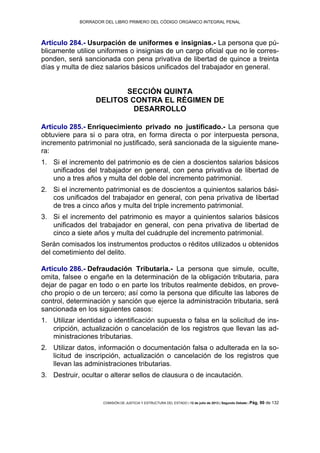 BORRADOR DEL LIBRO PRIMERO DEL CÓDIGO ORGÁNICO INTEGRAL PENAL
COMISIÓN DE JUSTICIA Y ESTRUCTURA DEL ESTADO | 12 de julio de 2013 | Segundo Debate | Pág. 90 de 132
Artículo 284.- Usurpación de uniformes e insignias.- La persona que pú-
blicamente utilice uniformes o insignias de un cargo oficial que no le corres-
ponden, será sancionada con pena privativa de libertad de quince a treinta
días y multa de diez salarios básicos unificados del trabajador en general.
SECCIÓN QUINTA
DELITOS CONTRA EL RÉGIMEN DE
DESARROLLO
Artículo 285.- Enriquecimiento privado no justificado.- La persona que
obtuviere para si o para otra, en forma directa o por interpuesta persona,
incremento patrimonial no justificado, será sancionada de la siguiente mane-
ra:
Si el incremento del patrimonio es de cien a doscientos salarios básicos1.
unificados del trabajador en general, con pena privativa de libertad de
uno a tres años y multa del doble del incremento patrimonial.
Si el incremento patrimonial es de doscientos a quinientos salarios bási-2.
cos unificados del trabajador en general, con pena privativa de libertad
de tres a cinco años y multa del triple incremento patrimonial.
Si el incremento del patrimonio es mayor a quinientos salarios básicos3.
unificados del trabajador en general, con pena privativa de libertad de
cinco a siete años y multa del cuádruple del incremento patrimonial.
Serán comisados los instrumentos productos o réditos utilizados u obtenidos
del cometimiento del delito.
Artículo 286.- Defraudación Tributaria.- La persona que simule, oculte,
omita, falsee o engañe en la determinación de la obligación tributaria, para
dejar de pagar en todo o en parte los tributos realmente debidos, en prove-
cho propio o de un tercero; así como la persona que dificulte las labores de
control, determinación y sanción que ejerce la administración tributaria, será
sancionada en los siguientes casos:
Utilizar identidad o identificación supuesta o falsa en la solicitud de ins-1.
cripción, actualización o cancelación de los registros que llevan las ad-
ministraciones tributarias.
Utilizar datos, información o documentación falsa o adulterada en la so-2.
licitud de inscripción, actualización o cancelación de los registros que
llevan las administraciones tributarias.
Destruir, ocultar o alterar sellos de clausura o de incautación.3.
 