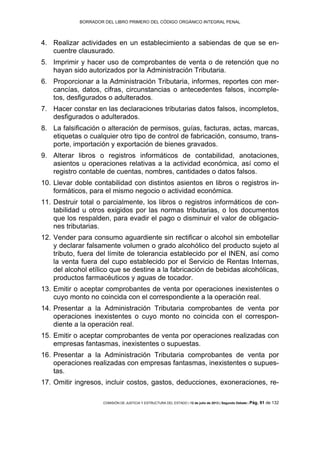 BORRADOR DEL LIBRO PRIMERO DEL CÓDIGO ORGÁNICO INTEGRAL PENAL
COMISIÓN DE JUSTICIA Y ESTRUCTURA DEL ESTADO | 12 de julio de 2013 | Segundo Debate | Pág. 91 de 132
Realizar actividades en un establecimiento a sabiendas de que se en-4.
cuentre clausurado.
Imprimir y hacer uso de comprobantes de venta o de retención que no5.
hayan sido autorizados por la Administración Tributaria.
Proporcionar a la Administración Tributaria, informes, reportes con mer-6.
cancías, datos, cifras, circunstancias o antecedentes falsos, incomple-
tos, desfigurados o adulterados.
Hacer constar en las declaraciones tributarias datos falsos, incompletos,7.
desfigurados o adulterados.
La falsificación o alteración de permisos, guías, facturas, actas, marcas,8.
etiquetas o cualquier otro tipo de control de fabricación, consumo, trans-
porte, importación y exportación de bienes gravados.
Alterar libros o registros informáticos de contabilidad, anotaciones,9.
asientos u operaciones relativas a la actividad económica, así como el
registro contable de cuentas, nombres, cantidades o datos falsos.
Llevar doble contabilidad con distintos asientos en libros o registros in-10.
formáticos, para el mismo negocio o actividad económica.
Destruir total o parcialmente, los libros o registros informáticos de con-11.
tabilidad u otros exigidos por las normas tributarias, o los documentos
que los respalden, para evadir el pago o disminuir el valor de obligacio-
nes tributarias.
Vender para consumo aguardiente sin rectificar o alcohol sin embotellar12.
y declarar falsamente volumen o grado alcohólico del producto sujeto al
tributo, fuera del límite de tolerancia establecido por el INEN, así como
la venta fuera del cupo establecido por el Servicio de Rentas Internas,
del alcohol etílico que se destine a la fabricación de bebidas alcohólicas,
productos farmacéuticos y aguas de tocador.
Emitir o aceptar comprobantes de venta por operaciones inexistentes o13.
cuyo monto no coincida con el correspondiente a la operación real.
Presentar a la Administración Tributaria comprobantes de venta por14.
operaciones inexistentes o cuyo monto no coincida con el correspon-
diente a la operación real.
Emitir o aceptar comprobantes de venta por operaciones realizadas con15.
empresas fantasmas, inexistentes o supuestas.
Presentar a la Administración Tributaria comprobantes de venta por16.
operaciones realizadas con empresas fantasmas, inexistentes o supues-
tas.
Omitir ingresos, incluir costos, gastos, deducciones, exoneraciones, re-17.
 