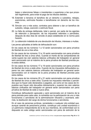 BORRADOR DEL LIBRO PRIMERO DEL CÓDIGO ORGÁNICO INTEGRAL PENAL
COMISIÓN DE JUSTICIA Y ESTRUCTURA DEL ESTADO | 12 de julio de 2013 | Segundo Debate | Pág. 92 de 132
bajas o retenciones falsas o inexistentes o superiores a las que proce-
dan legalmente, para evitar el pago de los tributos debidos.
Extender a terceros el beneficio de un derecho a subsidios, rebajas,18.
exenciones, estímulos fiscales o beneficiarse sin derecho de los mis-
mos.
Simular uno o más actos, contratos para obtener o dar un beneficio de19.
subsidio, rebaja, exención o estímulo fiscal.
La falta de entrega deliberada, total o parcial, por parte de los agentes20.
de retención o percepción, de los impuestos retenidos o percibidos,
después de diez días de vencido el plazo establecido en la norma para
hacerlo.
La obtención indebida de una devolución de tributos, intereses o multas.21.
Las penas aplicables al delito de defraudación son:
En los casos de los números 1 a 12 serán sancionados con pena privativa
de libertad de uno a tres años.
En los casos de los números 13 a 16 serán sancionados con pena privativa
de libertad de tres a cinco años. Cuando el monto de los comprobantes de
venta supere las cien salarios básicos unificados del trabajador en general
será sancionado con el máximo de la pena privativa de libertad prevista pa-
ra estos delitos.
En los casos de los números 17 a 19 serán sancionados con pena privativa
de libertad de cinco a siete años. Cuando de los impuestos defraudados su-
peren los cien salarios básicos unificados del trabajador en general serán
sancionados con el máximo de la pena privativa de libertad prevista para
estos delitos.
En los casos de los números 20 y 21 serán sancionados con pena privativa
de libertad de cinco a siete años. Cuando los impuestos retenidos o percibi-
dos que no hayan sido declarados o pagados, así como en los casos de im-
puestos que hayan sido devueltos dolosamente y superen los cien salarios
básicos unificados del trabajador en general serán sancionados con pena
privativa de libertad de siete a nueve años.
Constituye defraudación agravada y será sancionada con el máximo de la
pena prevista para cada caso, la cometida con la participación de uno o más
funcionarios o servidores de la administración tributaria y acarreará, ade-
más, la destitución del cargo de dichos funcionarios o servidores.
En el caso de personas jurídicas, sociedades o cualquier otra entidad que,
aunque carente de personería jurídica, constituya una unidad económica o
un patrimonio independiente de la de sus miembros, de conformidad con lo
dispuesto en este código serán sancionadas con pena de extinción de la
 