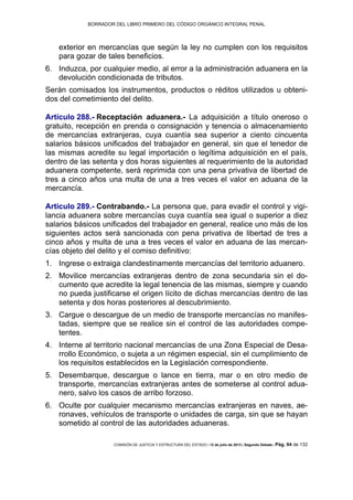 BORRADOR DEL LIBRO PRIMERO DEL CÓDIGO ORGÁNICO INTEGRAL PENAL
COMISIÓN DE JUSTICIA Y ESTRUCTURA DEL ESTADO | 12 de julio de 2013 | Segundo Debate | Pág. 94 de 132
exterior en mercancías que según la ley no cumplen con los requisitos
para gozar de tales beneficios.
Induzca, por cualquier medio, al error a la administración aduanera en la6.
devolución condicionada de tributos.
Serán comisados los instrumentos, productos o réditos utilizados u obteni-
dos del cometimiento del delito.
Artículo 288.- Receptación aduanera.- La adquisición a título oneroso o
gratuito, recepción en prenda o consignación y tenencia o almacenamiento
de mercancías extranjeras, cuya cuantía sea superior a ciento cincuenta
salarios básicos unificados del trabajador en general, sin que el tenedor de
las mismas acredite su legal importación o legítima adquisición en el país,
dentro de las setenta y dos horas siguientes al requerimiento de la autoridad
aduanera competente, será reprimida con una pena privativa de libertad de
tres a cinco años una multa de una a tres veces el valor en aduana de la
mercancía.
Artículo 289.- Contrabando.- La persona que, para evadir el control y vigi-
lancia aduanera sobre mercancías cuya cuantía sea igual o superior a diez
salarios básicos unificados del trabajador en general, realice uno más de los
siguientes actos será sancionada con pena privativa de libertad de tres a
cinco años y multa de una a tres veces el valor en aduana de las mercan-
cías objeto del delito y el comiso definitivo:
Ingrese o extraiga clandestinamente mercancías del territorio aduanero.1.
Movilice mercancías extranjeras dentro de zona secundaria sin el do-2.
cumento que acredite la legal tenencia de las mismas, siempre y cuando
no pueda justificarse el origen lícito de dichas mercancías dentro de las
setenta y dos horas posteriores al descubrimiento.
Cargue o descargue de un medio de transporte mercancías no manifes-3.
tadas, siempre que se realice sin el control de las autoridades compe-
tentes.
Interne al territorio nacional mercancías de una Zona Especial de Desa-4.
rrollo Económico, o sujeta a un régimen especial, sin el cumplimiento de
los requisitos establecidos en la Legislación correspondiente.
Desembarque, descargue o lance en tierra, mar o en otro medio de5.
transporte, mercancías extranjeras antes de someterse al control adua-
nero, salvo los casos de arribo forzoso.
Oculte por cualquier mecanismo mercancías extranjeras en naves, ae-6.
ronaves, vehículos de transporte o unidades de carga, sin que se hayan
sometido al control de las autoridades aduaneras.
 