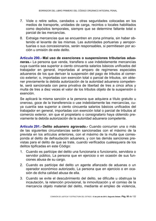 BORRADOR DEL LIBRO PRIMERO DEL CÓDIGO ORGÁNICO INTEGRAL PENAL
COMISIÓN DE JUSTICIA Y ESTRUCTURA DEL ESTADO | 12 de julio de 2013 | Segundo Debate | Pág. 95 de 132
Viole o retire sellos, candados u otras seguridades colocadas en los7.
medios de transporte, unidades de carga, recintos o locales habilitados
como depósitos temporales, siempre que se determine faltante total o
parcial de las mercancías.
Extraiga mercancías que se encuentren en zona primaria, sin haber ob-8.
tenido el levante de las mismas. Las autoridades portuarias y aeropor-
tuarias o sus concesionarios, serán responsables, si permitiesen por ac-
ción u omisión de este delito.
Artículo 290.- Mal uso de exenciones o suspensiones tributarias adua-
neras.- La persona que venda, transfiera o use indebidamente mercancías
cuya cuantía sea superior a ciento cincuenta salarios básicos unificados del
trabajador en general, importadas al amparo de regímenes especiales
aduaneros de los que derivan la suspensión del pago de tributos al comer-
cio exterior; o, importadas con exención total o parcial de tributos, sin obte-
ner previamente la debida autorización de la autoridad aduanera competen-
te, será sancionada con pena privativa de libertad de tres a cinco años y
multa de tres a diez veces el valor de los tributos objeto de la suspensión o
exención.
Se aplicará la misma sanción a la persona que adquiera a título gratuito u
oneroso, goce de la transferencia o use indebidamente las mercancías, cu-
ya cuantía sea superior a ciento cincuenta salarios básicos unificados del
trabajador en general, importadas con exención total o parcial de tributos al
comercio exterior, sin que el propietario o consignatario haya obtenido pre-
viamente la debida autorización de la autoridad aduanera competente.
Artículo 291.- Delito aduanero agravado.- Cuando concurran una o más
de las siguientes circunstancias serán sancionadas con el máximo de la
prevista en los artículos anteriores, con el máximo de la multa que corres-
ponda al delito de defraudación aduanera, y con las demás sanciones pre-
vistas para el delito de que se trate, cuando verificados cualesquiera de los
delitos tipificadas en este Código:
Cuando es partícipe del delito una funcionaria o funcionario, servidora o1.
servidor público, La persona que en ejercicio o en ocasión de sus fun-
ciones abusa de su cargo.
Cuando es partícipe del delito un agente afianzado de aduanas o un2.
operador económico autorizado, La persona que en ejercicio o en oca-
sión de dicha calidad abusa de ella.
Cuando se evite el descubrimiento del delito, se dificulte u obstruya la3.
incautación, la retención provisional, la inmovilización y el comiso de la
mercancía objeto material del delito, mediante el empleo de violencia,
 